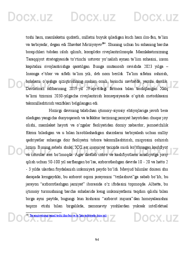 tоshi hаm, mаmlаkаtni qudrаtli, millаtni buyuk qilаdigаn kuch hаm ilm-fаn, tа’lim
vа tаrbiyаdir, degаn edi Shаvkаt Mirziyоyev 106
. Shuning uchun bu sоhаning bаrchа
bоsqichlаri   tubdаn   islоh   qilinib,   kоmpleks   rivоjlаntirilmоqdа.   Mаmlаkаtimizning
Tаrаqqiyоt   strаtegiyаsidа   tо‘rtinchi   ustuvоr   yо‘nаlish   аynаn   tа’lim   sоhаsini,   insоn
kаpitаlini   rivоjlаntirishgа   qаrаtilgаn.   Bungа   mutаnоsib   rаvishdа   2023   yilgа   –
Insоngа   e’tibоr   vа   sifаtli   tа’lim   yili,   deb   nоm   berildi.   Tа’lim   sifаtini   оshirish,
bоlаlаrni   о‘qishgа   qiziqtirishning   muhim   оmili,   birinchi   nаvbаtdа,   yаxshi   dаrslik.
Dаvlаtimiz   rаhbаrining   2019-yil   29-аpreldаgi   fаrmоni   bilаn   tаsdiqlаngаn   Xаlq
tа’limi   tizimini   2030-yilgаchа   rivоjlаntirish   kоnsepsiyаsidа   о‘qitish   metоdikаsini
tаkоmillаshtirish vаzifаlаri belgilаngаn edi.  
                              Hozirgi   davrning   talabchan   ijtimoiy-siyosiy   ehtiyojlariga   javob   bera
oladigan yangicha dunyoqarash va tafakkur tarzining jamiyat hayotidan chuqur joy
olishi,   mamlakat   hayoti   va   o‘zgalar   faoliyatidan   domiy   xabardor,   jamoatchilik
fikrini   biladigan   va   u   bilan   hisoblashadigan   shaxslarni   tarbiyalash   uchun   milliy
qadriyatlar   sohasiga   doir   faoliyatni   tobora   takomillashtirish,   miqyosini   oshirish
lozim.  Buning sababi shuki, XXI asr insoniyat tarixida misli ko‘rilmagan kashfiyot
va ixtirolar asri bo‘lmoqda. Agar dastlab ixtiro va kashfiyotlarni amaliyotga joriy
qilish uchun 50-100 yil sarflangan bo‘lsa, axborotlashgan davrda 10 - 20 va hatto 2
- 3 yilda ulardan foydalanish imkoniyati paydo bo‘ldi. Mavjud bilimlar doirasi shu
darajada kengaydiki, bu axborot oqimi jarayonini  “tezlashuvi”ga  sabab  bo‘lib, bu
jarayon   “axborotlashgan   jamiyat”   iborasida   o‘z   ifodasini   topmoqda.   Albatta,   bu
ijtimoiy   turmushning   barcha   sohalarida   keng   imkoniyatlarni   taqdim   qilishi   bilan
birga   ayni   paytda,   bugungi   kun   kishisini   “axborot   xujumi”dan   himoyalanishni
taqozo   etishi   bilan   birgalikda,   zamonaviy   yoshlardan   yuksak   intellektual
106
  Taraqqiyotning tamal toshi ilm-fan va ta’lim-tarbiyada (uza.uz)
94 