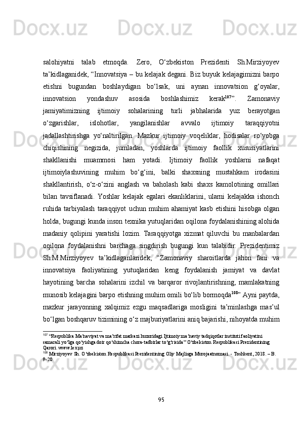 salohiyatni   talab   etmoqda.   Zero,   O‘zbekiston   Prezidenti   Sh.Mirziyoyev
ta’kidlaganidek, “Innovatsiya – bu kelajak degani. Biz buyuk kelajagimizni barpo
etishni   bugundan   boshlaydigan   bo‘lsak,   uni   aynan   innovatsion   g‘oyalar,
innovatsion   yondashuv   asosida   boshlashimiz   kerak 107
”.   Zamonaviy
jamiyatimizning   ijtimoiy   sohalarining   turli   jabhalarida   yuz   berayotgan
o‘zgarishlar,   islohotlar,   yangilanishlar   avvalo   ijtimoiy   taraqqiyotni
jadallashtirishga   yo‘naltirilgan.   Mazkur   ijtimoiy   voqeliklar,   hodisalar   ro‘yobga
chiqishining   negizida,   jumladan,   yoshlarda   ijtimoiy   faollik   xususiyatlarini
shakllanishi   muammosi   ham   yotadi.   Ijtimoiy   faollik   yoshlarni   nafaqat
ijtimoiylashuvining   muhim   bo‘g‘ini,   balki   shaxsning   mustahkam   irodasini
shakllantirish,   o‘z-o‘zini   anglash   va   baholash   kabi   shaxs   kamolotining   omillari
bilan   tavsiflanadi.   Yoshlar   kelajak   egalari   ekanliklarini,   ularni   kelajakka   ishonch
ruhida   tarbiyalash   taraqqiyot   uchun   muhim   ahamiyat   kasb   etishini   hisobga   olgan
holda, bugungi kunda inson texnika yutuqlaridan oqilona foydalanishining alohida
madaniy   qolipini   yaratishi   lozim.   Taraqqiyotga   xizmat   qiluvchi   bu   manbalardan
oqilona   foydalanishni   barchaga   singdirish   bugungi   kun   talabidir.   Prezidentimiz
Sh.M.Mirziyoyev   ta’kidlaganlaridek,   “Zamonaviy   sharoitlarda   jahon   fani   va
innovatsiya   faoliyatining   yutuqlaridan   keng   foydalanish   jamiyat   va   davlat
hayotining   barcha   sohalarini   izchil   va   barqaror   rivojlantirishning,   mamlakatning
munosib kelajagini barpo etishning muhim omili bo‘lib bormoqda 108
” Ayni paytda,
mazkur   jarayonning   xalqimiz   ezgu   maqsadlariga   mosligini   ta’minlashga   mas’ul
bo‘lgan boshqaruv tizimining o‘z majburiyatlarini aniq bajarishi, nihoyatda muhim
107
 “Respublika Ma’naviyat va ma’rifat markazi huzuridagi Ijtimoiy ma’naviy tadqiqotlar instituti faoliyatini 
samarali yo‘lga qo‘yishga doir qo‘shimcha chora-tadbirlar to‘g‘risida” O‘zbekiston Respublikasi Prezidentining 
Qarori. www.lex,uz
108
 Mirziyoyev Sh. O‘zbekiston Respublikasi Prezidentining Oliy Majlisga Murojaatnomasi. - Toshkent, 2018. – B. 
9-20
95 
