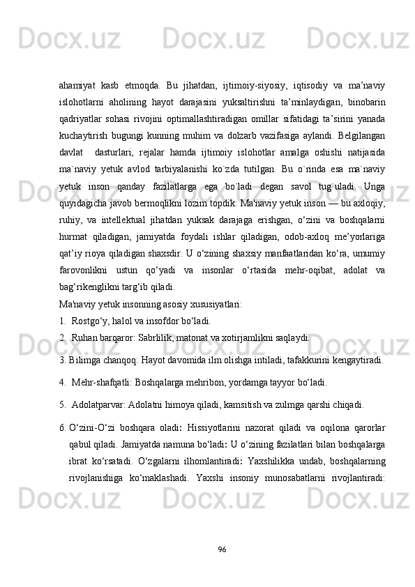ahamiyat   kasb   etmoqda.   Bu   jihatdan,   ijtimoiy-siyosiy,   iqtisodiy   va   ma’naviy
islohotlarni   aholining   hayot   darajasini   yuksaltirishni   ta’minlaydigan,   binobarin
qadriyatlar   sohasi   rivojini   optimallashtiradigan   omillar   sifatidagi   ta’sirini   yanada
kuchaytirish   bugungi   kunning   muhim   va   dolzarb   vazifasiga   aylandi.   Belgilangan
davlat     dasturlari,   rejalar   hamda   ijtimoiy   islohotlar   amalga   oshishi   natijasida
ma`naviy   yetuk   avlod   tarbiyalanishi   ko`zda   tutilgan.   Bu   o`rinda   esa   ma`naviy
yetuk   inson   qanday   fazilatlarga   ega   bo`ladi   degan   savol   tug`uladi.   Unga
quyidagicha javob bermoqlikni lozim topdik: Ma'naviy yetuk inson — bu axloqiy,
ruhiy,   va   intellektual   jihatdan   yuksak   darajaga   erishgan,   o‘zini   va   boshqalarni
hurmat   qiladigan,   jamiyatda   foydali   ishlar   qiladigan,   odob-axloq   me’yorlariga
qat’iy rioya qiladigan shaxsdir. U o‘zining shaxsiy manfaatlaridan ko‘ra, umumiy
farovonlikni   ustun   qo‘yadi   va   insonlar   o‘rtasida   mehr-oqibat,   adolat   va
bag‘rikenglikni targ‘ib qiladi.
Ma'naviy yetuk insonning asosiy xususiyatlari:
1. Rostgo‘y, halol va insofdor bo‘ladi.
2. Ruhan barqaror : Sabrlilik, matonat va xotirjamlikni saqlaydi.
3. Bilimga chanqoq : Hayot davomida ilm olishga intiladi, tafakkurini kengaytiradi.
4. Mehr-shafqatli : Boshqalarga mehribon, yordamga tayyor bo‘ladi.
5. Adolatparvar : Adolatni himoya qiladi, kamsitish va zulmga qarshi chiqadi.
6. O‘zini-O‘zi   boshqara   oladi :   Hissiyotlarini   nazorat   qiladi   va   oqilona   qarorlar
qabul qiladi.  Jamiyatda namuna bo‘ladi :  U o‘zining fazilatlari bilan boshqalarga
ibrat   ko‘rsatadi.   O‘zgalarni   ilhomlantiradi :   Yaxshilikka   undab,   boshqalarning
rivojlanishiga   ko‘maklashadi.   Yaxshi   insoniy   munosabatlarni   rivojlantiradi :
96 