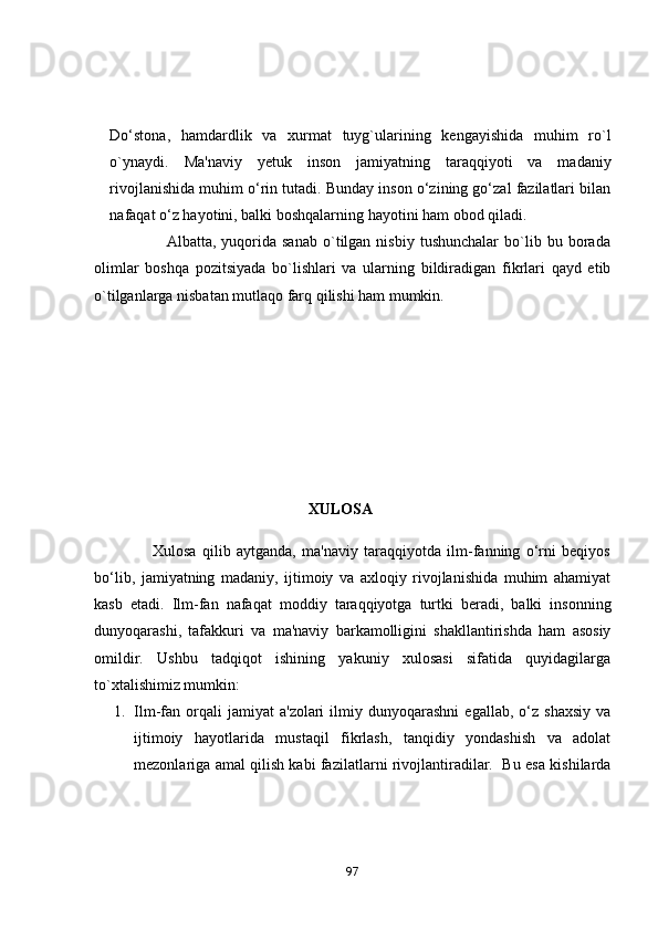 Do‘stona,   hamdardlik   va   xurmat   tuyg`ularining   kengayishida   muhim   ro`l
o`ynaydi.   Ma'naviy   yetuk   inson   jamiyatning   taraqqiyoti   va   madaniy
rivojlanishida muhim o‘rin tutadi. Bunday inson o‘zining go‘zal fazilatlari bilan
nafaqat o‘z hayotini, balki boshqalarning hayotini ham obod qiladi.
                          Albatta,   yuqorida   sanab   o`tilgan  nisbiy   tushunchalar   bo`lib  bu   borada
olimlar   boshqa   pozitsiyada   bo`lishlari   va   ularning   bildiradigan   fikrlari   qayd   etib
o`tilganlarga nisbatan mutlaqo farq qilishi ham mumkin.
                                                         XULОSА
                    Xulоsа   qilib   аytgаndа,   ma'naviy   taraqqiyotda   ilm-fanning   o‘rni   beqiyos
bo‘lib,   jamiyatning   madaniy,   ijtimoiy   va   axloqiy   rivojlanishida   muhim   ahamiyat
kasb   etadi.   Ilm-fan   nafaqat   moddiy   taraqqiyotga   turtki   beradi,   balki   insonning
dunyoqarashi,   tafakkuri   va   ma'naviy   barkamolligini   shakllantirishda   ham   asosiy
omildir.   Ushbu   tadqiqot   ishining   yakuniy   xulosasi   sifatida   quyidagilarga
to`xtalishimiz mumkin: 
1. Ilm-fan  orqali   jamiyat   a'zolari   ilmiy  dunyoqarashni   egallab,   o‘z  shaxsiy   va
ijtimoiy   hayotlarida   mustaqil   fikrlash,   tanqidiy   yondashish   va   adolat
mezonlariga amal qilish kabi fazilatlarni rivojlantiradilar.   Bu esa kishilarda
97 