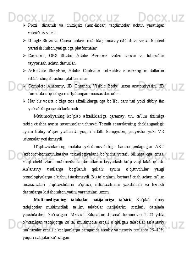  Prezi:   dinamik   va   chiziqsiz   (non-linear)   taqdimotlar   uchun   yaratilgan
interaktiv vosita.
 Google Slides va Canva: onlayn muhitda jamoaviy ishlash va vizual kontent
yaratish imkoniyatiga ega platformalar.
 Camtasia,   OBS   Studio,   Adobe   Premiere:   video   darslar   va   tutoriallar
tayyorlash uchun dasturlar.
 Articulate   Storyline,   Adobe   Captivate:   interaktiv   e-learning   modullarini
ishlab chiqish uchun platformalar.
 Complete   Anatomy,   3D   Organon,   Visible   Body:   inson   anatomiyasini   3D
formatda o‘qitishga mo‘ljallangan maxsus dasturlar.
 Har   bir   vosita   o‘ziga   xos   afzalliklarga   ega   bo‘lib,   dars   turi   yoki   tibbiy   fan
yo‘nalishiga qarab tanlanadi.
Multimediyaning   ko‘plab   afzalliklariga   qaramay,   uni   ta’lim   tizimiga
tatbiq etishda ayrim muammolar uchraydi:Texnik resurslarning cheklanganligi:
ayrim   tibbiy   o‘quv   yurtlarida   yuqori   sifatli   kompyuter,   proyektor   yoki   VR
uskunalar yetishmaydi.
O‘qituvchilarning   malaka   yetishmovchiligi:   barcha   pedagoglar   AKT
(axborot-kommunikatsiya   texnologiyalari)   bo‘yicha   yetarli   bilimga   ega   emas.
Vaqt   cheklovlari:   multimedia   taqdimotlarini   tayyorlash   ko‘p   vaqt   talab   qiladi.
An’anaviy   usullarga   bog‘lanib   qolish:   ayrim   o‘qituvchilar   yangi
texnologiyalarga o‘tishni istashmaydi. Bu to‘siqlarni bartaraf etish uchun ta’lim
muassasalari   o‘qituvchilarni   o‘qitish,   infratuzilmani   yaxshilash   va   kerakli
dasturlarga kirish imkoniyatini yaratishlari lozim.
Multimediyaning   talabalar   natijalariga   ta’siri:   Ko‘plab   ilmiy
tadqiqotlar   multimediali   ta’lim   talabalar   natijalarini   sezilarli   darajada
yaxshilashini   ko‘rsatgan.   Medical   Education   Journal   tomonidan   2022   yilda
o‘tkazilgan   tadqiqotga   ko‘ra,   multimedia   orqali   o‘qitilgan   talabalar   an’anaviy
ma’ruzalar orqali o‘qitilganlarga qaraganda amaliy va nazariy testlarda 25–40%
yuqori natijalar ko‘rsatgan. 