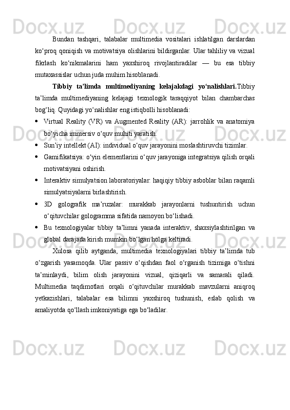Bundan   tashqari,   talabalar   multimedia   vositalari   ishlatilgan   darslardan
ko‘proq qoniqish va motivatsiya olishlarini bildirganlar. Ular tahliliy va vizual
fikrlash   ko‘nikmalarini   ham   yaxshiroq   rivojlantiradilar   —   bu   esa   tibbiy
mutaxassislar uchun juda muhim hisoblanadi.
Tibbiy   ta’limda   multimediyaning   kelajakdagi   yo‘nalishlari. Tibbiy
ta’limda   multimediyaning   kelajagi   texnologik   taraqqiyot   bilan   chambarchas
bog‘liq. Quyidagi yo‘nalishlar eng istiqbolli hisoblanadi:
 Virtual   Reality   (VR)   va   Augmented   Reality   (AR):   jarrohlik   va   anatomiya
bo‘yicha immersiv o‘quv muhiti yaratish.
 Sun’iy intellekt (AI): individual o‘quv jarayonini moslashtiruvchi tizimlar.
 Gamifikatsiya: o‘yin elementlarini o‘quv jarayoniga integratsiya qilish orqali
motivatsiyani oshirish.
 Interaktiv simulyatsion laboratoriyalar: haqiqiy tibbiy asboblar bilan raqamli
simulyatsiyalarni birlashtirish.
 3D   golografik   ma’ruzalar:   murakkab   jarayonlarni   tushuntirish   uchun
o‘qituvchilar gologramma sifatida namoyon bo‘lishadi.
 Bu   texnologiyalar   tibbiy   ta’limni   yanada   interaktiv,   shaxsiylashtirilgan   va
global darajada kirish mumkin bo‘lgan holga keltiradi.
Xulosa   qilib   aytganda,   multimedia   texnologiyalari   tibbiy   ta’limda   tub
o‘zgarish   yasamoqda.   Ular   passiv   o‘qishdan   faol   o‘rganish   tizimiga   o‘tishni
ta’minlaydi,   bilim   olish   jarayonini   vizual,   qiziqarli   va   samarali   qiladi.
Multimedia   taqdimotlari   orqali   o‘qituvchilar   murakkab   mavzularni   aniqroq
yetkazishlari,   talabalar   esa   bilimni   yaxshiroq   tushunish,   eslab   qolish   va
amaliyotda qo‘llash imkoniyatiga ega bo‘ladilar. 
