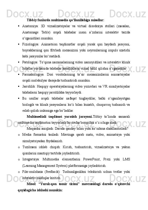 Tibbiy fanlarda multimedia qo‘llanilishiga misollar:
 Anatomiya:   3D   vizualizatsiyalar   va   virtual   disseksiya   stollari   (masalan,
Anatomage   Table)   orqali   talabalar   inson   a’zolarini   interaktiv   tarzda
o‘rganishlari mumkin.
 Fiziologiya:   Animatsion   taqdimotlar   orqali   yurak   qon   haydash   jarayoni,
buyraklarning   qon   filtrlash   mexanizmi   yoki   neyronlarning   impuls   uzatishi
kabi jarayonlar ko‘rsatiladi.
 Patologiya: To‘qima namunalarining video namoyishlari va interaktiv klinik
holatlar yordamida talabalar kasalliklarni vizual tahlil qilishni o‘rganadilar.
 Farmakologiya:   Dori   vositalarining   ta’sir   mexanizmlarini   animatsiyalar
orqali molekulyar darajada tushuntirish mumkin.
 Jarrohlik:  Haqiqiy  operatsiyalarning  video   yozuvlari  va  VR   simulyatsiyalar
talabalarni haqiqiy jarrohlikka tayyorlaydi.
 Bu   usullar   orqali   talabalar   nafaqat   tinglaydilar,   balki   o‘rganilayotgan
biologik   va   klinik   jarayonlarni   ko‘z   bilan   kuzatib,   chuqurroq   tushunish   va
eslab qolish imkoniga ega bo‘ladilar.
Multimediali   taqdimot   yaratish   jarayoni . Tibbiy   ta’limda   samarali
multimedia taqdimotini tayyorlash bir necha bosqichni o‘z ichiga oladi:
Maqsadni aniqlash: Darsda qanday bilim yoki ko‘nikma shakllantiriladi?
o Media   formatini   tanlash:   Mavzuga   qarab   matn,   video,   animatsiya   yoki
simulyatsiyadan foydalanish.
o Tuzilmani   ishlab   chiqish:   Kirish,   tushuntirish,   vizualizatsiya   va   yakun
qismlarini mantiqiy tartibda joylashtirish.
o Integratsiya:   Multimedia   elementlarini   PowerPoint,   Prezi   yoki   LMS
(Learning Management System) platformasiga joylashtirish.
o Fikr-mulohaza   (feedback):   Tushunilganlikni   tekshirish   uchun   testlar   yoki
interaktiv mashqlar kiritish.
Misol:   “Yurak-qon   tomir   tizimi”   mavzusidagi   darsda   o‘qituvchi
quyidagicha ishlashi mumkin: 