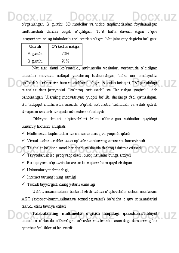 o‘rganishgan.   B   guruhi:   3D   modellar   va   video   taqdimotlardan   foydalanilgan
multimediali   darslar   orqali   o‘qitilgan.   To‘rt   hafta   davom   etgan   o‘quv
jarayonidan so‘ng talabalar bir xil testdan o‘tgan. Natijalar quyidagicha bo‘lgan:
Guruh O‘rtacha natija
A guruhi 72%
B guruhi 91%
Natijalar   shuni   ko‘rsatdiki,   multimedia   vositalari   yordamida   o‘qitilgan
talabalar   mavzuni   nafaqat   yaxshiroq   tushunishgan,   balki   uni   amaliyotda
qo‘llash ko‘nikmasini ham mustahkamlashgan. Bundan tashqari, “B” guruhdagi
talabalar   dars   jarayonini   “ko‘proq   tushunarli”   va   “ko‘rishga   yoqimli”   deb
baholashgan.   Ularning   motivatsiyasi   yuqori   bo‘lib,   darslarga   faol   qatnashgan.
Bu   tadqiqot   multimedia   asosida   o‘qitish   axborotni   tushunish   va   eslab   qolish
darajasini sezilarli darajada oshirishini isbotlaydi.
Tibbiyot   fanlari   o‘qituvchilari   bilan   o‘tkazilgan   suhbatlar   quyidagi
umumiy fikrlarni aniqladi:
 Multimedia taqdimotlari darsni samaraliroq va yoqimli qiladi.
 Vizual tushuntirishlar uzun og‘zaki izohlarning zaruratini kamaytiradi.
 Talabalar ko‘proq savol berishadi va darsda faolroq ishtirok etishadi.
 Tayyorlanish ko‘proq vaqt oladi, biroq natijalar bunga arziydi.
 Biroq ayrim o‘qituvchilar ayrim to‘siqlarni ham qayd etishgan:
 Uskunalar yetishmasligi,
 Internet tarmog‘ining sustligi,
 Texnik tayyorgarlikning yetarli emasligi.
Ushbu muammolarni bartaraf etish uchun o‘qituvchilar uchun muntazam
AKT   (axborot-kommunikatsiya   texnologiyalari)   bo‘yicha   o‘quv   seminarlarini
tashkil etish tavsiya etiladi.
Talabalarning   multimedia   o‘qitish   haqidagi   qarashlari. Tibbiyot
talabalari   o‘rtasida   o‘tkazilgan   so‘rovlar   multimedia   asosidagi   darslarning   bir
qancha afzalliklarini ko‘rsatdi: 