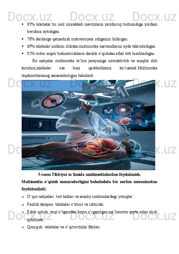  85% talabalar bu usul murakkab mavzularni yaxshiroq tushunishga yordam
berishini aytishgan.
 78% darslarga qatnashish motivatsiyasi oshganini bildirgan.
 69% talabalar imtihon oldidan multimedia materiallarini uyda takrorlashgan.
 92% video orqali tushuntirishlarni darslik o‘qishdan afzal deb hisoblashgan.
Bu   natijalar   multimedia   ta’lim   jarayoniga   interaktivlik   va   aniqlik   olib
kirishini,talabalar   esa   buni   qadrlashlarini   ko‘rsatadi.Multimedia
taqdimotlarining samaradorligini baholash
5-rasm Tibbiyot ta`limida multimedialardan foydalanish.
Multimedia   o‘qitish   samaradorligini   baholashda   bir   nechta   mezonlardan
foydalaniladi:
o O‘quv natijalari: test ballari va amaliy imtihonlardagi yutuqlar.
o Faollik darajasi: talabalar e’tibori va ishtiroki.
o Eslab qolish: vaqt o‘tganidan keyin o‘rganilgan ma’lumotni qayta eslay olish
qobiliyati.
o Qoniqish: talabalar va o‘qituvchilar fikrlari. 