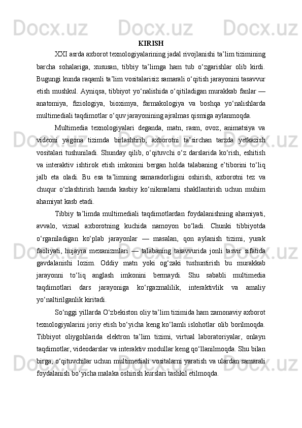 KIRISH
XXI asrda axborot texnologiyalarining jadal rivojlanishi ta’lim tizimining
barcha   sohalariga,   xususan,   tibbiy   ta’limga   ham   tub   o‘zgarishlar   olib   kirdi.
Bugungi kunda raqamli ta’lim vositalarisiz samarali o‘qitish jarayonini tasavvur
etish mushkul. Ayniqsa, tibbiyot yo‘nalishida o‘qitiladigan murakkab fanlar —
anatomiya,   fiziologiya,   bioximya,   farmakologiya   va   boshqa   yo‘nalishlarda
multimediali taqdimotlar o‘quv jarayonining ajralmas qismiga aylanmoqda.
Multimedia   texnologiyalari   deganda,   matn,   rasm,   ovoz,   animatsiya   va
videoni   yagona   tizimda   birlashtirib,   axborotni   ta’sirchan   tarzda   yetkazish
vositalari tushuniladi. Shunday qilib, o‘qituvchi  o‘z darslarida ko‘rish, eshitish
va   interaktiv   ishtirok   etish   imkonini   bergan   holda   talabaning   e’tiborini   to‘liq
jalb   eta   oladi.   Bu   esa   ta’limning   samaradorligini   oshirish,   axborotni   tez   va
chuqur   o‘zlashtirish   hamda   kasbiy   ko‘nikmalarni   shakllantirish   uchun   muhim
ahamiyat kasb etadi.
Tibbiy   ta’limda   multimediali   taqdimotlardan   foydalanishning   ahamiyati,
avvalo,   vizual   axborotning   kuchida   namoyon   bo‘ladi.   Chunki   tibbiyotda
o‘rganiladigan   ko‘plab   jarayonlar   —   masalan,   qon   aylanish   tizimi,   yurak
faoliyati,   hujayra   mexanizmlari   —   talabaning   tasavvurida   jonli   tasvir   sifatida
gavdalanishi   lozim.   Oddiy   matn   yoki   og‘zaki   tushuntirish   bu   murakkab
jarayonni   to‘liq   anglash   imkonini   bermaydi.   Shu   sababli   multimedia
taqdimotlari   dars   jarayoniga   ko‘rgazmalilik,   interaktivlik   va   amaliy
yo‘naltirilganlik kiritadi.
So‘nggi yillarda O‘zbekiston oliy ta’lim tizimida ham zamonaviy axborot
texnologiyalarini joriy etish bo‘yicha keng ko‘lamli islohotlar olib borilmoqda.
Tibbiyot   oliygohlarida   elektron   ta’lim   tizimi,   virtual   laboratoriyalar,   onlayn
taqdimotlar, videodarslar va interaktiv modullar keng qo‘llanilmoqda. Shu bilan
birga, o‘qituvchilar uchun multimediali vositalarni yaratish va ulardan samarali
foydalanish bo‘yicha malaka oshirish kurslari tashkil etilmoqda. 