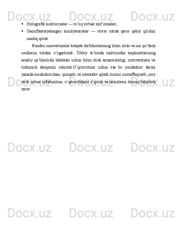  Holografik auditoriyalar — to‘liq virtual sinf xonalari,
 Gamifikatsiyalangan   simulyatsiyalar   —   stress   ostida   qaror   qabul   qilishni
mashq qilish.
Bunday innovatsiyalar kelajak shifokorlarining bilim olish va uni qo‘llash
usullarini   tubdan   o‘zgartiradi.   Tibbiy   ta’limda   multimedia   taqdimotlarining
amaliy qo‘llanilishi  talabalar uchun bilim olish samaradorligi, motivatsiyasi  va
tushunish   darajasini   oshiradi.O‘qituvchilar   uchun   esa   bu   yondashuv   darsni
yanada moslashuvchan, qiziqarli va interaktiv qiladi.Ammo muvaffaqiyatli joriy
etish uchun infratuzilma, o‘qituvchilarni o‘qitish va natijalarni doimiy baholash
zarur. 