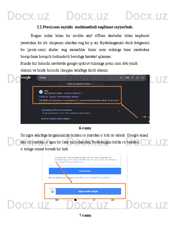 2.2. Prezi.com saytida  multimediali taqdimot tayyorlash.
Bugun   sizlar   bilan   bir   nechta   sayt   offisni   dasturlar   bilan   taqdimot
yaratishni ko`rib chiqamiz ulardan eng ko`p siz foydalangansiz duch kelgansiz
bu   (prezi.com)   shular   eng   samarlilar   hozir   men   sizlarga   buni   yaratishni
bosqichma bosqich tushuntirib berishga harakat qilaman.
Bunda biz birinchi navbatda google qidiruv tizimiga prezi.com deb yozib 
olamiz va bizda birinchi chiqqan sahifaga kirib olamiz
6-rasm
So`ngra sahifaga kirganimizda bizdan ro`yxatdan o`tish so`raladi. Google email 
dan ro`yxatdan o`tgan bo`lsak biz ushandan foydalangan holda ro`txatdan 
o`tishga ruxsat bersak bo`ladi.
7-rasm 
