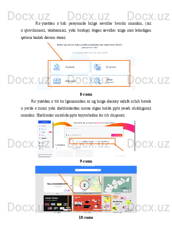     Ro`yxatdan   o`tish   jarayonida   bizga   savollar   berishi   mumkin,   (siz
o`qtuvchimisiz,   talabamisiz,   yoki   boshqa)   degan   savollar   sizga   mos   keladigan
qatorni tanlab davom etasiz.
8-rasm
Ro`yxatdan o`tib bo`lganimizdan so`ng bizga shaxsiy sahifa ochib beradi
u yerda o`zimiz yoki shablonlardan nusxa olgan holda pptx yasab olishligimiz
mumkin. Shablonlar misolida pptx tayyorlashni ko`rib chiqamiz.
9-rasm
10-rasm 
