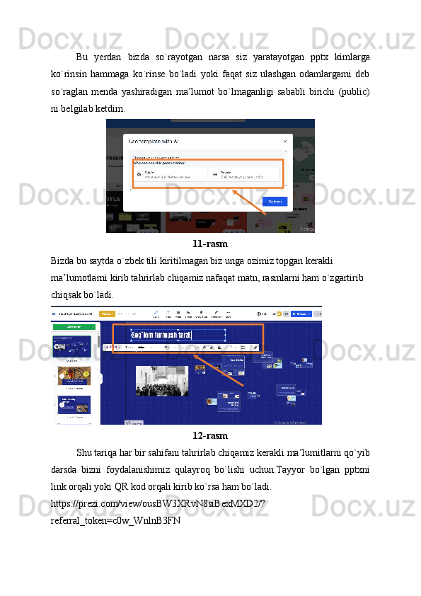 Bu   yerdan   bizda   so`rayotgan   narsa   siz   yaratayotgan   pptx   kimlarga
ko`rinsin   hammaga   ko`rinse   bo`ladi   yoki   faqat   siz   ulashgan   odamlargami   deb
so`raglan   menda   yashiradigan   ma’lumot   bo`lmaganligi   sababli   birichi   (public)
ni belgilab ketdim.
11-rasm
Bizda bu saytda o`zbek tili kiritilmagan biz unga ozimiz topgan kerakli 
ma’lumotlarni kirib tahrirlab chiqamiz nafaqat matn, rasmlarni ham o`zgartirib 
chiqsak bo`ladi.
12-rasm
Shu tariqa har bir sahifani tahrirlab chiqamiz kerakli ma’lumitlarni qo`yib
darsda   bizni   foydalanishimiz   qulayroq   bo`lishi   uchun.Tayyor   bo`lgan   pptxni
link orqali yoki QR kod orqali kirib ko`rsa ham bo`ladi.
https://prezi.com/view/ousBW3XRvN8siBexMXD2/?
referral_token=c0w_WnlnB3FN 