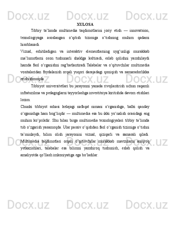 XULOSA
Tibbiy   ta’limda   multimedia   taqdimotlarini   joriy   etish   —   innovatsion,
texnologiyaga   asoslangan   o‘qitish   tizimiga   o‘tishning   muhim   qadami
hisoblanadi.
Vizual,   eshitiladigan   va   interaktiv   elementlarning   uyg‘unligi   murakkab
ma’lumotlarni   oson   tushunarli   shaklga   keltiradi,   eslab   qolishni   yaxshilaydi
hamda   faol   o‘rganishni   rag‘batlantiradi.Talabalar   va   o‘qituvchilar   multimedia
vositalaridan   foydalanish   orqali   yuqori   darajadagi   qoniqish   va   samaradorlikka
erishishmoqda.
Tibbiyot universitetlari bu jarayonni yanada rivojlantirish uchun raqamli
infratuzilma va pedagoglarni tayyorlashga investitsiya kiritishda davom etishlari
lozim.
Chunki   tibbiyot   sohasi   kelajagi   nafaqat   nimani   o‘rganishga,   balki   qanday
o‘rganishga   ham   bog‘liqdir   —  multimedia   esa  bu  ikki  yo‘nalish  orasidagi   eng
muhim   ko‘prikdir.   Shu   bilan   birga   multimedia   texnologiyalari   tibbiy   ta’limda
tub o‘zgarish yasamoqda. Ular passiv o‘qishdan faol o‘rganish tizimiga o‘tishni
ta’minlaydi,   bilim   olish   jarayonini   vizual,   qiziqarli   va   samarali   qiladi.
Multimedia   taqdimotlari   orqali   o‘qituvchilar   murakkab   mavzularni   aniqroq
yetkazishlari,   talabalar   esa   bilimni   yaxshiroq   tushunish,   eslab   qolish   va
amaliyotda qo‘llash imkoniyatiga ega bo‘ladilar. 