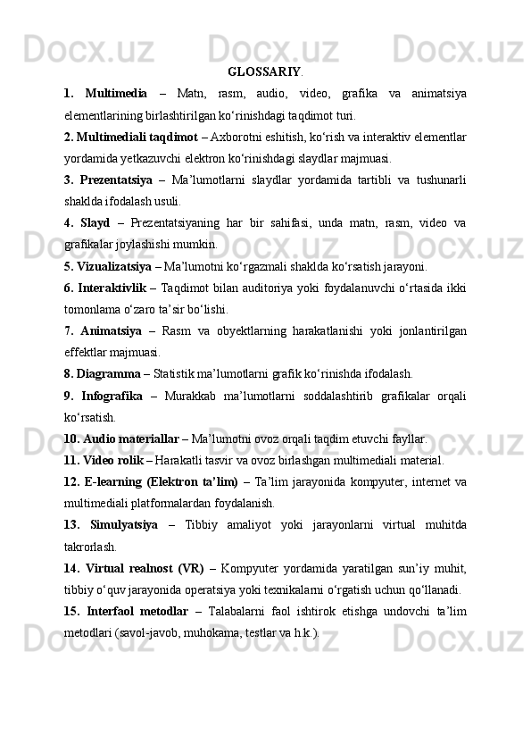 GLOSSARIY .
1.   Multimedia   –   Matn,   rasm,   audio,   video,   grafika   va   animatsiya
elementlarining birlashtirilgan ko‘rinishdagi taqdimot turi.
2. Multimediali taqdimot  – Axborotni eshitish, ko‘rish va interaktiv elementlar
yordamida yetkazuvchi elektron ko‘rinishdagi slaydlar majmuasi.
3.   Prezentatsiya   –   Ma’lumotlarni   slaydlar   yordamida   tartibli   va   tushunarli
shaklda ifodalash usuli.
4.   Slayd   –   Prezentatsiyaning   har   bir   sahifasi,   unda   matn,   rasm,   video   va
grafikalar joylashishi mumkin.
5. Vizualizatsiya  – Ma’lumotni ko‘rgazmali shaklda ko‘rsatish jarayoni.
6. Interaktivlik   – Taqdimot bilan auditoriya yoki foydalanuvchi  o‘rtasida ikki
tomonlama o‘zaro ta’sir bo‘lishi.
7.   Animatsiya   –   Rasm   va   obyektlarning   harakatlanishi   yoki   jonlantirilgan
effektlar majmuasi.
8. Diagramma  – Statistik ma’lumotlarni grafik ko‘rinishda ifodalash.
9.   Infografika   –   Murakkab   ma’lumotlarni   soddalashtirib   grafikalar   orqali
ko‘rsatish.
10. Audio materiallar  – Ma’lumotni ovoz orqali taqdim etuvchi fayllar.
11. Video rolik  – Harakatli tasvir va ovoz birlashgan multimediali material.
12.   E-learning   (Elektron   ta’lim)   –   Ta’lim   jarayonida   kompyuter,   internet   va
multimediali platformalardan foydalanish.
13.   Simulyatsiya   –   Tibbiy   amaliyot   yoki   jarayonlarni   virtual   muhitda
takrorlash.
14.   Virtual   realnost   (VR)   –   Kompyuter   yordamida   yaratilgan   sun’iy   muhit,
tibbiy o‘quv jarayonida operatsiya yoki texnikalarni o‘rgatish uchun qo‘llanadi.
15.   Interfaol   metodlar   –   Talabalarni   faol   ishtirok   etishga   undovchi   ta’lim
metodlari (savol-javob, muhokama, testlar va h.k.). 