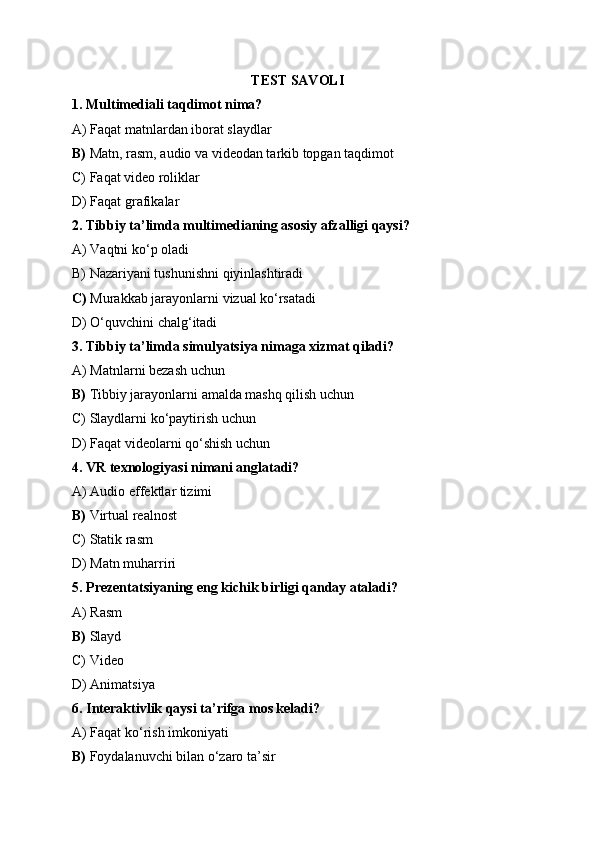 TEST SAVOLI
1. Multimediali taqdimot nima?
A) Faqat matnlardan iborat slaydlar
B)  Matn, rasm, audio va videodan tarkib topgan taqdimot
C) Faqat video roliklar
D) Faqat grafikalar
2. Tibbiy ta’limda multimedianing asosiy afzalligi qaysi?
A) Vaqtni ko‘p oladi
B) Nazariyani tushunishni qiyinlashtiradi
C)  Murakkab jarayonlarni vizual ko‘rsatadi
D) O‘quvchini chalg‘itadi
3. Tibbiy ta’limda simulyatsiya nimaga xizmat qiladi?
A) Matnlarni bezash uchun
B)  Tibbiy jarayonlarni amalda mashq qilish uchun
C) Slaydlarni ko‘paytirish uchun
D) Faqat videolarni qo‘shish uchun
4. VR texnologiyasi nimani anglatadi?
A) Audio effektlar tizimi
B)  Virtual realnost
C) Statik rasm
D) Matn muharriri
5. Prezentatsiyaning eng kichik birligi qanday ataladi?
A) Rasm
B)  Slayd
C) Video
D) Animatsiya
6. Interaktivlik qaysi ta’rifga mos keladi?
A) Faqat ko‘rish imkoniyati
B)  Foydalanuvchi bilan o‘zaro ta’sir 