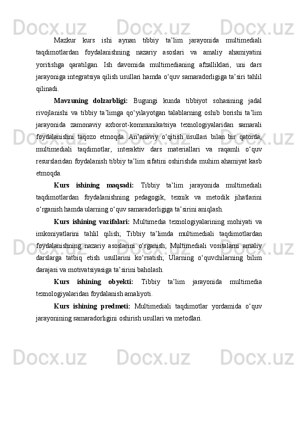 Mazkur   kurs   ishi   aynan   tibbiy   ta’lim   jarayonida   multimediali
taqdimotlardan   foydalanishning   nazariy   asoslari   va   amaliy   ahamiyatini
yoritishga   qaratilgan.   Ish   davomida   multimedianing   afzalliklari,   uni   dars
jarayoniga integratsiya qilish usullari hamda o‘quv samaradorligiga ta’siri tahlil
qilinadi.
Mavzuning   dolzarbligi:   Bugungi   kunda   tibbiyot   sohasining   jadal
rivojlanishi   va   tibbiy   ta’limga   qo‘yilayotgan   talablarning   oshib   borishi   ta’lim
jarayonida   zamonaviy   axborot-kommunikatsiya   texnologiyalaridan   samarali
foydalanishni   taqozo   etmoqda.   An’anaviy   o‘qitish   usullari   bilan   bir   qatorda,
multimediali   taqdimotlar,   interaktiv   dars   materiallari   va   raqamli   o‘quv
resurslaridan foydalanish tibbiy ta’lim sifatini oshirishda muhim ahamiyat kasb
etmoqda.
Kurs   ishining   maqsadi:   Tibbiy   ta’lim   jarayonida   multimediali
taqdimotlardan   foydalanishning   pedagogik,   texnik   va   metodik   jihatlarini
o‘rganish hamda ularning o‘quv samaradorligiga ta’sirini aniqlash.
Kurs   ishining   vazifalari:   Multimedia   texnologiyalarining   mohiyati   va
imkoniyatlarini   tahlil   qilish;   Tibbiy   ta’limda   multimediali   taqdimotlardan
foydalanishning   nazariy   asoslarini   o‘rganish;   Multimediali   vositalarni   amaliy
darslarga   tatbiq   etish   usullarini   ko‘rsatish;   Ularning   o‘quvchilarning   bilim
darajasi va motivatsiyasiga ta’sirini baholash.
Kurs   ishining   obyekti:   Tibbiy   ta’lim   jarayonida   multimedia
texnologiyalaridan foydalanish amaliyoti.
Kurs   ishining   predmeti:   Multimediali   taqdimotlar   yordamida   o‘quv
jarayonining samaradorligini oshirish usullari va metodlari. 