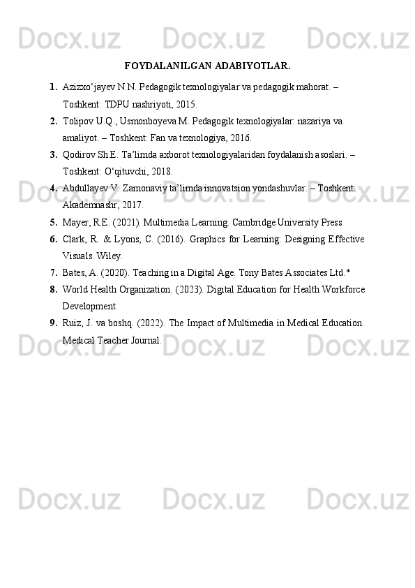 FOYDALANILGAN ADABIYOTLAR .
1. Azizxo‘jayev N.N.  Pedagogik texnologiyalar va pedagogik mahorat . – 
Toshkent: TDPU nashriyoti, 2015.
2. Tolipov U.Q., Usmonboyeva M.  Pedagogik texnologiyalar: nazariya va 
amaliyot . – Toshkent: Fan va texnologiya, 2016.
3. Qodirov Sh.E.  Ta’limda axborot texnologiyalaridan foydalanish asoslari . – 
Toshkent: O‘qituvchi, 2018.
4. Abdullayev V.  Zamonaviy ta’limda innovatsion yondashuvlar . – Toshkent: 
Akademnashr, 2017.
5. Mayer, R.E. (2021). Multimedia Learning. Cambridge University Press.
6. Clark,   R.   &   Lyons,   C.   (2016).   Graphics   for   Learning:   Designing   Effective
Visuals. Wiley.
7. Bates, A. (2020). Teaching in a Digital Age. Tony Bates Associates Ltd.*
8. World Health Organization. (2023). Digital Education for Health Workforce
Development.
9. Ruiz, J. va boshq. (2022). The Impact of Multimedia in Medical Education.
Medical Teacher Journal. 