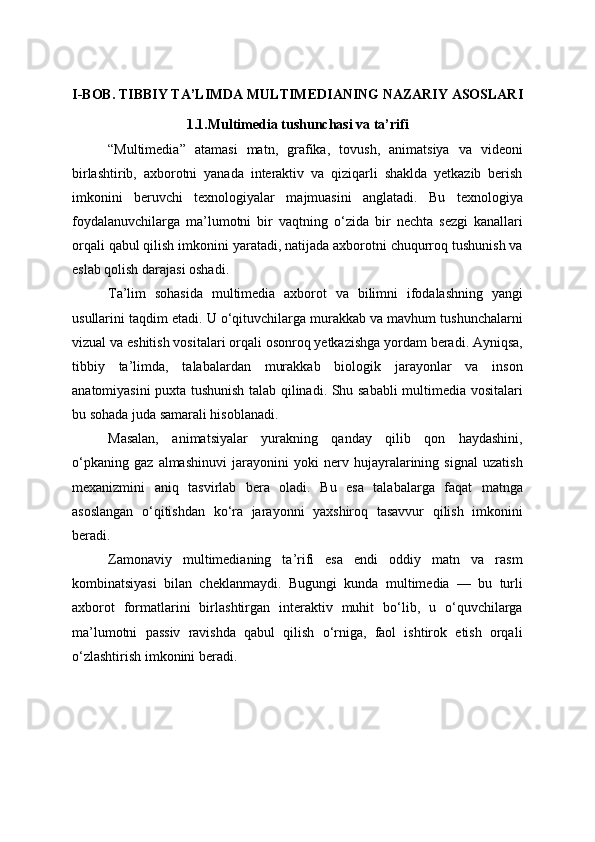 I-BOB. TIBBIY TA’LIMDA MULTIMEDIANING NAZARIY ASOSLARI
1.1.Multimedia tushunchasi va ta’rifi
“Multimedia”   atamasi   matn,   grafika,   tovush,   animatsiya   va   videoni
birlashtirib,   axborotni   yanada   interaktiv   va   qiziqarli   shaklda   yetkazib   berish
imkonini   beruvchi   texnologiyalar   majmuasini   anglatadi.   Bu   texnologiya
foydalanuvchilarga   ma’lumotni   bir   vaqtning   o‘zida   bir   nechta   sezgi   kanallari
orqali qabul qilish imkonini yaratadi, natijada axborotni chuqurroq tushunish va
eslab qolish darajasi oshadi.
Ta’lim   sohasida   multimedia   axborot   va   bilimni   ifodalashning   yangi
usullarini taqdim etadi. U o‘qituvchilarga murakkab va mavhum tushunchalarni
vizual va eshitish vositalari orqali osonroq yetkazishga yordam beradi. Ayniqsa,
tibbiy   ta’limda,   talabalardan   murakkab   biologik   jarayonlar   va   inson
anatomiyasini puxta tushunish talab qilinadi. Shu sababli multimedia vositalari
bu sohada juda samarali hisoblanadi.
Masalan,   animatsiyalar   yurakning   qanday   qilib   qon   haydashini,
o‘pkaning   gaz   almashinuvi   jarayonini   yoki   nerv   hujayralarining   signal   uzatish
mexanizmini   aniq   tasvirlab   bera   oladi.   Bu   esa   talabalarga   faqat   matnga
asoslangan   o‘qitishdan   ko‘ra   jarayonni   yaxshiroq   tasavvur   qilish   imkonini
beradi.
Zamonaviy   multimedianing   ta’rifi   esa   endi   oddiy   matn   va   rasm
kombinatsiyasi   bilan   cheklanmaydi.   Bugungi   kunda   multimedia   —   bu   turli
axborot   formatlarini   birlashtirgan   interaktiv   muhit   bo‘lib,   u   o‘quvchilarga
ma’lumotni   passiv   ravishda   qabul   qilish   o‘rniga,   faol   ishtirok   etish   orqali
o‘zlashtirish imkonini beradi. 