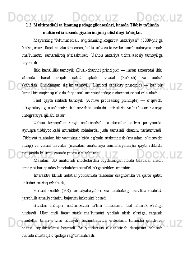 1.2. Multimediali ta’limning pedagogik asoslari , hamda Tibbiy ta’limda
multimedia texnologiyalarini joriy etishdagi to‘siqlar.
Mayerning   “Multimediali   o‘qitishning   kognitiv   nazariyasi”   (2009-yil)ga
ko‘ra, inson faqat so‘zlardan emas, balki so‘z va tasvirlar kombinatsiyasi orqali
ma’lumotni   samaraliroq   o‘zlashtiradi.   Ushbu   nazariya   uchta   asosiy   tamoyilga
tayanadi:
Ikki  kanallilik tamoyili (Dual-channel  principle) — inson axborotni  ikki
alohida   kanal   orqali   qabul   qiladi:   vizual   (ko‘rish)   va   audial
(eshitish).Cheklangan   sig‘im   tamoyili   (Limited   capacity   principle)   —   har   bir
kanal bir vaqtning o‘zida faqat ma’lum miqdordagi axborotni qabul qila oladi.
Faol   qayta   ishlash   tamoyili   (Active   processing   principle)   —   o‘quvchi
o‘rganilayotgan axborotni faol ravishda tanlashi, tartiblashi va bir butun tizimga
integratsiya qilishi zarur.
Ushbu   tamoyillar   nega   multimediali   taqdimotlar   ta’lim   jarayonida,
ayniqsa   tibbiyot   kabi   murakkab   sohalarda,   juda   samarali   ekanini   tushuntiradi.
Tibbiyot talabalari bir vaqtning o‘zida og‘zaki tushuntirish (masalan, o‘qituvchi
nutqi)   va   vizual   tasvirlar   (masalan,   anatomiya   animatsiyalari)ni   qayta   ishlashi
natijasida bilimni yanada puxta o‘zlashtiradi.
Masalan:   3D   anatomik   modellardan   foydalangan   holda   talabalar   inson
tanasini har qanday burchakdan batafsil o‘rganishlari mumkin;
Interaktiv klinik holatlar  yordamida talabalar  diagnostika va qaror qabul
qilishni mashq qilishadi;
Virtual   reallik   (VR)   simulyatsiyalari   esa   talabalarga   xavfsiz   muhitda
jarrohlik amaliyotlarini bajarish imkonini beradi.
Bundan   tashqari,   multimediali   ta’lim   talabalarni   faol   ishtirok   etishga
undaydi.   Ular   endi   faqat   statik   ma’lumotni   yodlab   olish   o‘rniga,   raqamli
modellar   bilan   o‘zaro   ishlaydi,   tushuntiruvchi   videolarni   tomosha   qiladi   va
virtual   topshiriqlarni   bajaradi.   Bu   yondashuv   o‘zlashtirish   darajasini   oshiradi
hamda mustaqil o‘qishga rag‘batlantiradi. 