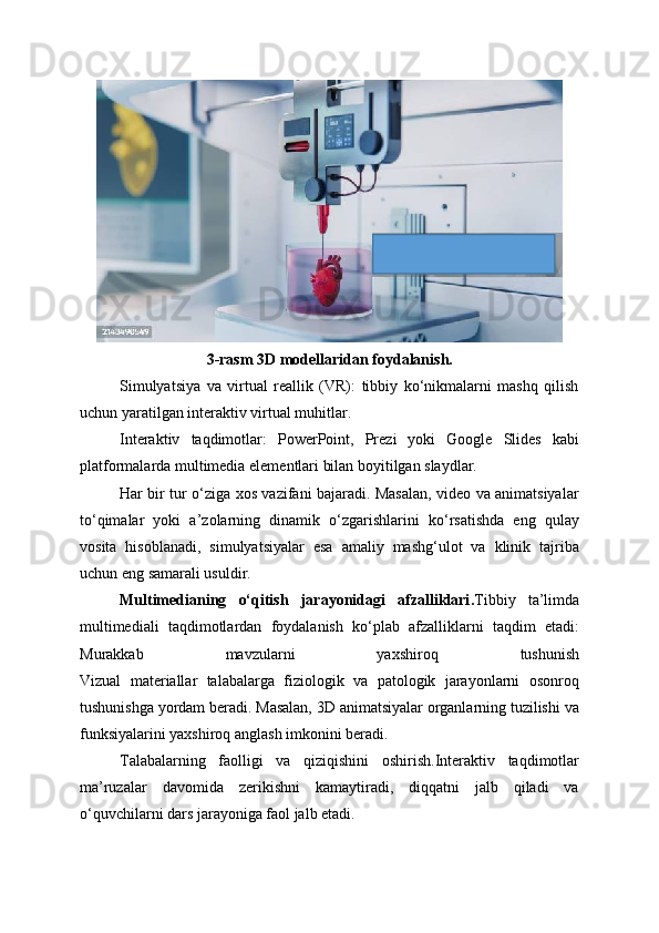 3-rasm 3D modellaridan foydalanish.
Simulyatsiya   va   virtual   reallik   (VR):   tibbiy   ko‘nikmalarni   mashq   qilish
uchun yaratilgan interaktiv virtual muhitlar.
Interaktiv   taqdimotlar:   PowerPoint,   Prezi   yoki   Google   Slides   kabi
platformalarda multimedia elementlari bilan boyitilgan slaydlar.
Har bir tur o‘ziga xos vazifani bajaradi. Masalan, video va animatsiyalar
to‘qimalar   yoki   a’zolarning   dinamik   o‘zgarishlarini   ko‘rsatishda   eng   qulay
vosita   hisoblanadi,   simulyatsiyalar   esa   amaliy   mashg‘ulot   va   klinik   tajriba
uchun eng samarali usuldir.
Multimedianing   o‘qitish   jarayonidagi   afzalliklari . Tibbiy   ta’limda
multimediali   taqdimotlardan   foydalanish   ko‘plab   afzalliklarni   taqdim   etadi:
Murakkab   mavzularni   yaxshiroq   tushunish
Vizual   materiallar   talabalarga   fiziologik   va   patologik   jarayonlarni   osonroq
tushunishga yordam beradi. Masalan, 3D animatsiyalar organlarning tuzilishi va
funksiyalarini yaxshiroq anglash imkonini beradi.
Talabalarning   faolligi   va   qiziqishini   oshirish.Interaktiv   taqdimotlar
ma’ruzalar   davomida   zerikishni   kamaytiradi,   diqqatni   jalb   qiladi   va
o‘quvchilarni dars jarayoniga faol jalb etadi. 