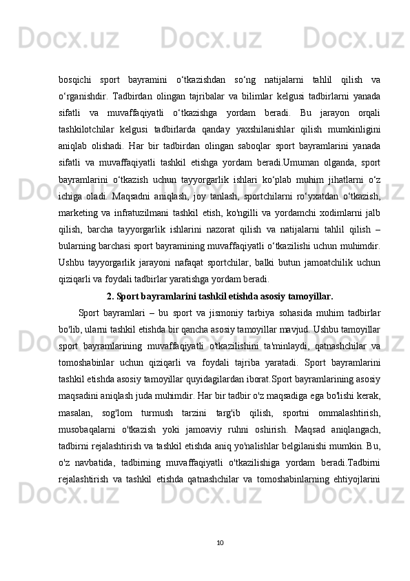 bosqichi   sport   bayramini   o‘tkazishdan   so‘ng   natijalarni   tahlil   qilish   va
o‘rganishdir.   Tadbirdan   olingan   tajribalar   va   bilimlar   kelgusi   tadbirlarni   yanada
sifatli   va   muvaffaqiyatli   o‘tkazishga   yordam   beradi.   Bu   jarayon   orqali
tashkilotchilar   kelgusi   tadbirlarda   qanday   yaxshilanishlar   qilish   mumkinligini
aniqlab   olishadi.   Har   bir   tadbirdan   olingan   saboqlar   sport   bayramlarini   yanada
sifatli   va   muvaffaqiyatli   tashkil   etishga   yordam   beradi.Umuman   olganda,   sport
bayramlarini   o‘tkazish   uchun   tayyorgarlik   ishlari   ko‘plab   muhim   jihatlarni   o‘z
ichiga   oladi.   Maqsadni   aniqlash,   joy   tanlash,   sportchilarni   ro‘yxatdan   o‘tkazish,
marketing   va   infratuzilmani   tashkil   etish,   ko'ngilli   va   yordamchi   xodimlarni   jalb
qilish,   barcha   tayyorgarlik   ishlarini   nazorat   qilish   va   natijalarni   tahlil   qilish   –
bularning barchasi sport bayramining muvaffaqiyatli o‘tkazilishi uchun muhimdir.
Ushbu   tayyorgarlik   jarayoni   nafaqat   sportchilar,   balki   butun   jamoatchilik   uchun
qiziqarli va foydali tadbirlar yaratishga yordam beradi.
2. Sport bayramlarini tashkil etishda asosiy tamoyillar.
Sport   bayramlari   –   bu   sport   va   jismoniy   tarbiya   sohasida   muhim   tadbirlar
bo'lib, ularni tashkil etishda bir qancha asosiy tamoyillar mavjud. Ushbu tamoyillar
sport   bayramlarining   muvaffaqiyatli   o'tkazilishini   ta'minlaydi,   qatnashchilar   va
tomoshabinlar   uchun   qiziqarli   va   foydali   tajriba   yaratadi.   Sport   bayramlarini
tashkil etishda asosiy tamoyillar quyidagilardan iborat.Sport bayramlarining asosiy
maqsadini aniqlash juda muhimdir. Har bir tadbir o'z maqsadiga ega bo'lishi kerak,
masalan,   sog'lom   turmush   tarzini   targ'ib   qilish,   sportni   ommalashtirish,
musobaqalarni   o'tkazish   yoki   jamoaviy   ruhni   oshirish.   Maqsad   aniqlangach,
tadbirni rejalashtirish va tashkil etishda aniq yo'nalishlar belgilanishi mumkin. Bu,
o'z   navbatida,   tadbirning   muvaffaqiyatli   o'tkazilishiga   yordam   beradi.Tadbirni
rejalashtirish   va   tashkil   etishda   qatnashchilar   va   tomoshabinlarning   ehtiyojlarini
10 