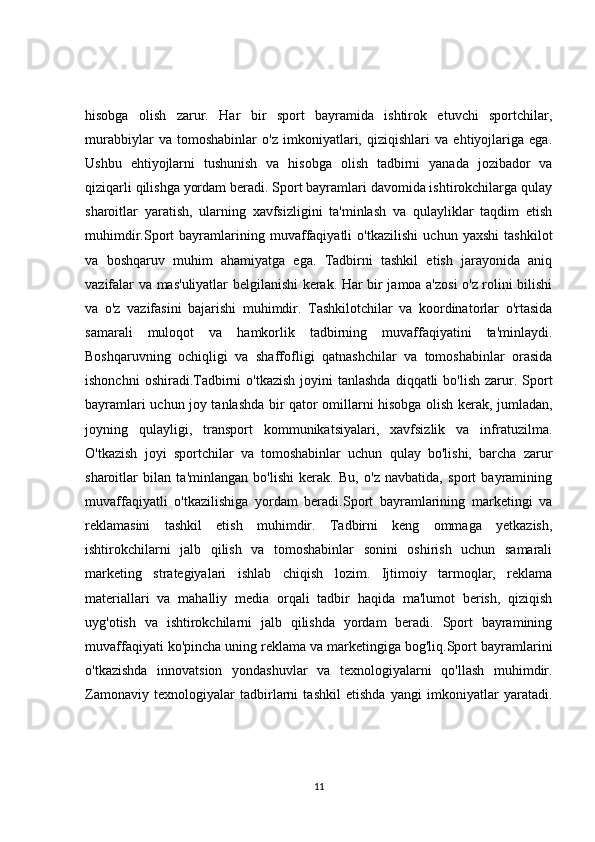 hisobga   olish   zarur.   Har   bir   sport   bayramida   ishtirok   etuvchi   sportchilar,
murabbiylar   va   tomoshabinlar   o'z   imkoniyatlari,   qiziqishlari   va   ehtiyojlariga   ega.
Ushbu   ehtiyojlarni   tushunish   va   hisobga   olish   tadbirni   yanada   jozibador   va
qiziqarli qilishga yordam beradi. Sport bayramlari davomida ishtirokchilarga qulay
sharoitlar   yaratish,   ularning   xavfsizligini   ta'minlash   va   qulayliklar   taqdim   etish
muhimdir.Sport   bayramlarining   muvaffaqiyatli   o'tkazilishi   uchun   yaxshi   tashkilot
va   boshqaruv   muhim   ahamiyatga   ega.   Tadbirni   tashkil   etish   jarayonida   aniq
vazifalar va mas'uliyatlar belgilanishi kerak. Har bir jamoa a'zosi o'z rolini bilishi
va   o'z   vazifasini   bajarishi   muhimdir.   Tashkilotchilar   va   koordinatorlar   o'rtasida
samarali   muloqot   va   hamkorlik   tadbirning   muvaffaqiyatini   ta'minlaydi.
Boshqaruvning   ochiqligi   va   shaffofligi   qatnashchilar   va   tomoshabinlar   orasida
ishonchni   oshiradi.Tadbirni  o'tkazish   joyini  tanlashda  diqqatli   bo'lish  zarur.  Sport
bayramlari uchun joy tanlashda bir qator omillarni hisobga olish kerak, jumladan,
joyning   qulayligi,   transport   kommunikatsiyalari,   xavfsizlik   va   infratuzilma.
O'tkazish   joyi   sportchilar   va   tomoshabinlar   uchun   qulay   bo'lishi,   barcha   zarur
sharoitlar   bilan   ta'minlangan   bo'lishi   kerak.   Bu,   o'z   navbatida,   sport   bayramining
muvaffaqiyatli   o'tkazilishiga   yordam   beradi.Sport   bayramlarining   marketingi   va
reklamasini   tashkil   etish   muhimdir.   Tadbirni   keng   ommaga   yetkazish,
ishtirokchilarni   jalb   qilish   va   tomoshabinlar   sonini   oshirish   uchun   samarali
marketing   strategiyalari   ishlab   chiqish   lozim.   Ijtimoiy   tarmoqlar,   reklama
materiallari   va   mahalliy   media   orqali   tadbir   haqida   ma'lumot   berish,   qiziqish
uyg'otish   va   ishtirokchilarni   jalb   qilishda   yordam   beradi.   Sport   bayramining
muvaffaqiyati ko'pincha uning reklama va marketingiga bog'liq.Sport bayramlarini
o'tkazishda   innovatsion   yondashuvlar   va   texnologiyalarni   qo'llash   muhimdir.
Zamonaviy   texnologiyalar   tadbirlarni   tashkil   etishda   yangi   imkoniyatlar   yaratadi.
11 