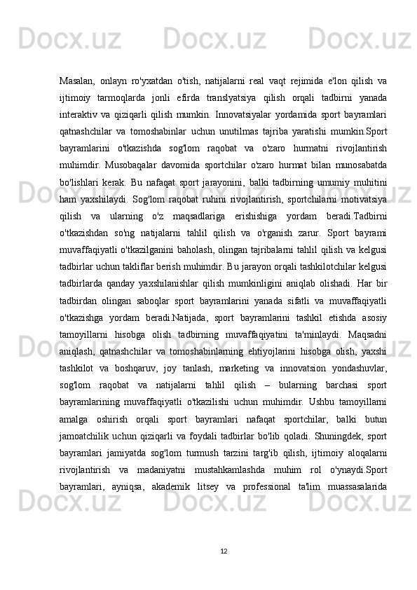 Masalan,   onlayn   ro'yxatdan   o'tish,   natijalarni   real   vaqt   rejimida   e'lon   qilish   va
ijtimoiy   tarmoqlarda   jonli   efirda   translyatsiya   qilish   orqali   tadbirni   yanada
interaktiv   va   qiziqarli   qilish   mumkin.   Innovatsiyalar   yordamida   sport   bayramlari
qatnashchilar   va   tomoshabinlar   uchun   unutilmas   tajriba   yaratishi   mumkin.Sport
bayramlarini   o'tkazishda   sog'lom   raqobat   va   o'zaro   hurmatni   rivojlantirish
muhimdir.   Musobaqalar   davomida   sportchilar   o'zaro   hurmat   bilan   munosabatda
bo'lishlari   kerak.   Bu   nafaqat   sport   jarayonini,   balki   tadbirning   umumiy   muhitini
ham   yaxshilaydi.   Sog'lom   raqobat   ruhini   rivojlantirish,   sportchilarni   motivatsiya
qilish   va   ularning   o'z   maqsadlariga   erishishiga   yordam   beradi.Tadbirni
o'tkazishdan   so'ng   natijalarni   tahlil   qilish   va   o'rganish   zarur.   Sport   bayrami
muvaffaqiyatli  o'tkazilganini  baholash,  olingan tajribalarni  tahlil  qilish va  kelgusi
tadbirlar uchun takliflar berish muhimdir. Bu jarayon orqali tashkilotchilar kelgusi
tadbirlarda   qanday   yaxshilanishlar   qilish   mumkinligini   aniqlab   olishadi.   Har   bir
tadbirdan   olingan   saboqlar   sport   bayramlarini   yanada   sifatli   va   muvaffaqiyatli
o'tkazishga   yordam   beradi.Natijada,   sport   bayramlarini   tashkil   etishda   asosiy
tamoyillarni   hisobga   olish   tadbirning   muvaffaqiyatini   ta'minlaydi.   Maqsadni
aniqlash,   qatnashchilar   va   tomoshabinlarning   ehtiyojlarini   hisobga   olish,   yaxshi
tashkilot   va   boshqaruv,   joy   tanlash,   marketing   va   innovatsion   yondashuvlar,
sog'lom   raqobat   va   natijalarni   tahlil   qilish   –   bularning   barchasi   sport
bayramlarining   muvaffaqiyatli   o'tkazilishi   uchun   muhimdir.   Ushbu   tamoyillarni
amalga   oshirish   orqali   sport   bayramlari   nafaqat   sportchilar,   balki   butun
jamoatchilik   uchun   qiziqarli   va   foydali   tadbirlar   bo'lib   qoladi.   Shuningdek,   sport
bayramlari   jamiyatda   sog'lom   turmush   tarzini   targ'ib   qilish,   ijtimoiy   aloqalarni
rivojlantirish   va   madaniyatni   mustahkamlashda   muhim   rol   o'ynaydi.Sport
bayramlari,   ayniqsa,   akademik   litsey   va   professional   ta'lim   muassasalarida
12 