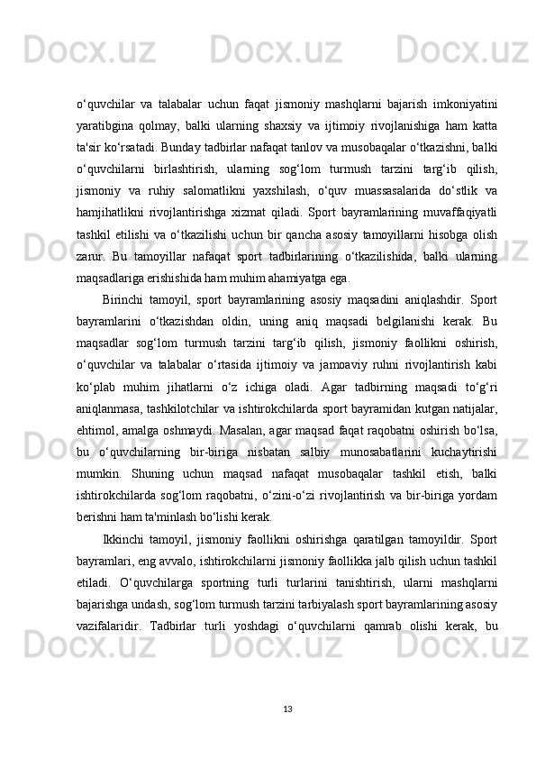 o‘quvchilar   va   talabalar   uchun   faqat   jismoniy   mashqlarni   bajarish   imkoniyatini
yaratibgina   qolmay,   balki   ularning   shaxsiy   va   ijtimoiy   rivojlanishiga   ham   katta
ta'sir ko‘rsatadi. Bunday tadbirlar nafaqat tanlov va musobaqalar o‘tkazishni, balki
o‘quvchilarni   birlashtirish,   ularning   sog‘lom   turmush   tarzini   targ‘ib   qilish,
jismoniy   va   ruhiy   salomatlikni   yaxshilash,   o‘quv   muassasalarida   do‘stlik   va
hamjihatlikni   rivojlantirishga   xizmat   qiladi.   Sport   bayramlarining   muvaffaqiyatli
tashkil   etilishi   va   o‘tkazilishi   uchun   bir   qancha   asosiy   tamoyillarni   hisobga   olish
zarur.   Bu   tamoyillar   nafaqat   sport   tadbirlarining   o‘tkazilishida,   balki   ularning
maqsadlariga erishishida ham muhim ahamiyatga ega.
Birinchi   tamoyil,   sport   bayramlarining   asosiy   maqsadini   aniqlashdir.   Sport
bayramlarini   o‘tkazishdan   oldin,   uning   aniq   maqsadi   belgilanishi   kerak.   Bu
maqsadlar   sog‘lom   turmush   tarzini   targ‘ib   qilish,   jismoniy   faollikni   oshirish,
o‘quvchilar   va   talabalar   o‘rtasida   ijtimoiy   va   jamoaviy   ruhni   rivojlantirish   kabi
ko‘plab   muhim   jihatlarni   o‘z   ichiga   oladi.   Agar   tadbirning   maqsadi   to‘g‘ri
aniqlanmasa, tashkilotchilar va ishtirokchilarda sport bayramidan kutgan natijalar,
ehtimol, amalga oshmaydi. Masalan,  agar maqsad faqat raqobatni oshirish bo‘lsa,
bu   o‘quvchilarning   bir-biriga   nisbatan   salbiy   munosabatlarini   kuchaytirishi
mumkin.   Shuning   uchun   maqsad   nafaqat   musobaqalar   tashkil   etish,   balki
ishtirokchilarda   sog‘lom   raqobatni,   o‘zini-o‘zi   rivojlantirish   va   bir-biriga   yordam
berishni ham ta'minlash bo‘lishi kerak.
Ikkinchi   tamoyil,   jismoniy   faollikni   oshirishga   qaratilgan   tamoyildir.   Sport
bayramlari, eng avvalo, ishtirokchilarni jismoniy faollikka jalb qilish uchun tashkil
etiladi.   O‘quvchilarga   sportning   turli   turlarini   tanishtirish,   ularni   mashqlarni
bajarishga undash, sog‘lom turmush tarzini tarbiyalash sport bayramlarining asosiy
vazifalaridir.   Tadbirlar   turli   yoshdagi   o‘quvchilarni   qamrab   olishi   kerak,   bu
13 