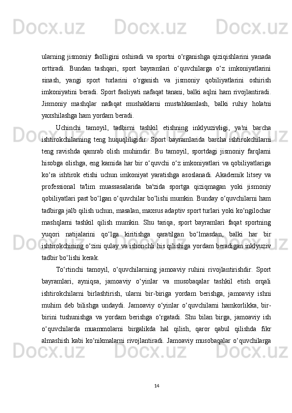 ularning   jismoniy   faolligini   oshiradi   va   sportni   o‘rganishga   qiziqishlarini   yanada
orttiradi.   Bundan   tashqari,   sport   bayramlari   o‘quvchilarga   o‘z   imkoniyatlarini
sinash,   yangi   sport   turlarini   o‘rganish   va   jismoniy   qobiliyatlarini   oshirish
imkoniyatini  beradi.  Sport   faoliyati  nafaqat  tanani,  balki  aqlni  ham  rivojlantiradi.
Jismoniy   mashqlar   nafaqat   mushaklarni   mustahkamlash,   balki   ruhiy   holatni
yaxshilashga ham yordam beradi.
Uchinchi   tamoyil,   tadbirni   tashkil   etishning   inklyuzivligi,   ya'ni   barcha
ishtirokchilarning   teng   huquqliligidir.   Sport   bayramlarida   barcha   ishtirokchilarni
teng   ravishda   qamrab   olish   muhimdir.   Bu   tamoyil,   sportdagi   jismoniy   farqlarni
hisobga olishga, eng kamida har bir o‘quvchi o‘z imkoniyatlari va qobiliyatlariga
ko‘ra   ishtirok   etishi   uchun   imkoniyat   yaratishga   asoslanadi.   Akademik   litsey   va
professional   ta'lim   muassasalarida   ba'zida   sportga   qiziqmagan   yoki   jismoniy
qobiliyatlari past bo‘lgan o‘quvchilar bo‘lishi mumkin. Bunday o‘quvchilarni ham
tadbirga jalb qilish uchun, masalan, maxsus adaptiv sport turlari yoki ko‘ngilochar
mashqlarni   tashkil   qilish   mumkin.   Shu   tariqa,   sport   bayramlari   faqat   sportning
yuqori   natijalarini   qo‘lga   kiritishga   qaratilgan   bo‘lmasdan,   balki   har   bir
ishtirokchining o‘zini qulay va ishonchli his qilishiga yordam beradigan inklyuziv
tadbir bo‘lishi kerak.
To‘rtinchi   tamoyil,   o‘quvchilarning   jamoaviy   ruhini   rivojlantirishdir.   Sport
bayramlari,   ayniqsa,   jamoaviy   o‘yinlar   va   musobaqalar   tashkil   etish   orqali
ishtirokchilarni   birlashtirish,   ularni   bir-biriga   yordam   berishga,   jamoaviy   ishni
muhim   deb   bilishga   undaydi.   Jamoaviy   o‘yinlar   o‘quvchilarni   hamkorlikka,   bir-
birini   tushunishga   va   yordam   berishga   o‘rgatadi.   Shu   bilan   birga,   jamoaviy   ish
o‘quvchilarda   muammolarni   birgalikda   hal   qilish,   qaror   qabul   qilishda   fikr
almashish kabi ko‘nikmalarni  rivojlantiradi. Jamoaviy musobaqalar  o‘quvchilarga
14