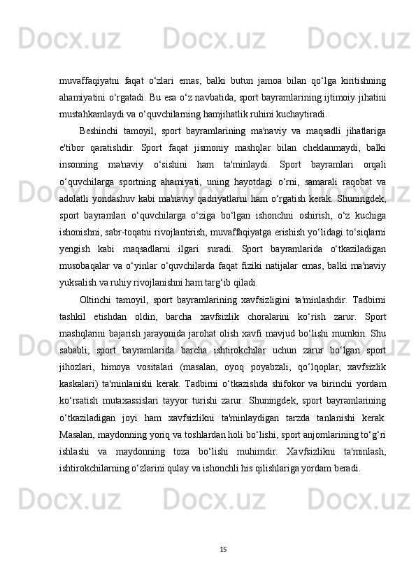 muvaffaqiyatni   faqat   o‘zlari   emas,   balki   butun   jamoa   bilan   qo‘lga   kiritishning
ahamiyatini o‘rgatadi. Bu esa o‘z navbatida, sport bayramlarining ijtimoiy jihatini
mustahkamlaydi va o‘quvchilarning hamjihatlik ruhini kuchaytiradi.
Beshinchi   tamoyil,   sport   bayramlarining   ma'naviy   va   maqsadli   jihatlariga
e'tibor   qaratishdir.   Sport   faqat   jismoniy   mashqlar   bilan   cheklanmaydi,   balki
insonning   ma'naviy   o‘sishini   ham   ta'minlaydi.   Sport   bayramlari   orqali
o‘quvchilarga   sportning   ahamiyati,   uning   hayotdagi   o‘rni,   samarali   raqobat   va
adolatli  yondashuv  kabi  ma'naviy  qadriyatlarni   ham  o‘rgatish  kerak.  Shuningdek,
sport   bayramlari   o‘quvchilarga   o‘ziga   bo‘lgan   ishonchni   oshirish,   o‘z   kuchiga
ishonishni, sabr-toqatni rivojlantirish, muvaffaqiyatga erishish yo‘lidagi to‘siqlarni
yengish   kabi   maqsadlarni   ilgari   suradi.   Sport   bayramlarida   o‘tkaziladigan
musobaqalar   va   o‘yinlar   o‘quvchilarda   faqat   fiziki   natijalar   emas,   balki   ma'naviy
yuksalish va ruhiy rivojlanishni ham targ‘ib qiladi.
Oltinchi   tamoyil,   sport   bayramlarining   xavfsizligini   ta'minlashdir.   Tadbirni
tashkil   etishdan   oldin,   barcha   xavfsizlik   choralarini   ko‘rish   zarur.   Sport
mashqlarini   bajarish   jarayonida   jarohat   olish   xavfi   mavjud   bo‘lishi   mumkin.   Shu
sababli,   sport   bayramlarida   barcha   ishtirokchilar   uchun   zarur   bo‘lgan   sport
jihozlari,   himoya   vositalari   (masalan,   oyoq   poyabzali,   qo‘lqoplar,   xavfsizlik
kaskalari)   ta'minlanishi   kerak.   Tadbirni   o‘tkazishda   shifokor   va   birinchi   yordam
ko‘rsatish   mutaxassislari   tayyor   turishi   zarur.   Shuningdek,   sport   bayramlarining
o‘tkaziladigan   joyi   ham   xavfsizlikni   ta'minlaydigan   tarzda   tanlanishi   kerak.
Masalan, maydonning yoriq va toshlardan holi bo‘lishi, sport anjomlarining to‘g‘ri
ishlashi   va   maydonning   toza   bo‘lishi   muhimdir.   Xavfsizlikni   ta'minlash,
ishtirokchilarning o‘zlarini qulay va ishonchli his qilishlariga yordam beradi.
15