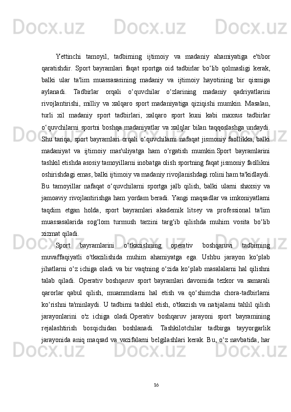 Yettinchi   tamoyil,   tadbirning   ijtimoiy   va   madaniy   ahamiyatiga   e'tibor
qaratishdir.   Sport   bayramlari   faqat   sportga   oid   tadbirlar   bo‘lib   qolmasligi   kerak,
balki   ular   ta'lim   muassasasining   madaniy   va   ijtimoiy   hayotining   bir   qismiga
aylanadi.   Tadbirlar   orqali   o‘quvchilar   o‘zlarining   madaniy   qadriyatlarini
rivojlantirishi,   milliy   va   xalqaro   sport   madaniyatiga   qiziqishi   mumkin.   Masalan,
turli   xil   madaniy   sport   tadbirlari,   xalqaro   sport   kuni   kabi   maxsus   tadbirlar
o‘quvchilarni   sportni   boshqa  madaniyatlar   va xalqlar  bilan  taqqoslashga   undaydi.
Shu tariqa, sport bayramlari orqali o‘quvchilarni nafaqat  jismoniy faollikka, balki
madaniyat   va   ijtimoiy   mas'uliyatga   ham   o‘rgatish   mumkin.Sport   bayramlarini
tashkil etishda asosiy tamoyillarni inobatga olish sportning faqat jismoniy faollikni
oshirishdagi emas, balki ijtimoiy va madaniy rivojlanishdagi rolini ham ta'kidlaydi.
Bu   tamoyillar   nafaqat   o‘quvchilarni   sportga   jalb   qilish,   balki   ularni   shaxsiy   va
jamoaviy rivojlantirishga ham yordam beradi. Yangi maqsadlar va imkoniyatlarni
taqdim   etgan   holda,   sport   bayramlari   akademik   litsey   va   professional   ta'lim
muassasalarida   sog‘lom   turmush   tarzini   targ‘ib   qilishda   muhim   vosita   bo‘lib
xizmat qiladi.
Sport   bayramlarini   o‘tkazishning   operativ   boshqaruvi   tadbirning
muvaffaqiyatli   o'tkazilishida   muhim   ahamiyatga   ega.   Ushbu   jarayon   ko‘plab
jihatlarni   o‘z   ichiga   oladi   va   bir   vaqtning   o‘zida   ko‘plab   masalalarni   hal   qilishni
talab   qiladi.   Operativ   boshqaruv   sport   bayramlari   davomida   tezkor   va   samarali
qarorlar   qabul   qilish,   muammolarni   hal   etish   va   qo‘shimcha   chora-tadbirlarni
ko‘rishni   ta'minlaydi.   U   tadbirni   tashkil   etish,   o'tkazish   va   natijalarni   tahlil   qilish
jarayonlarini   o'z   ichiga   oladi.Operativ   boshqaruv   jarayoni   sport   bayramining
rejalashtirish   bosqichidan   boshlanadi.   Tashkilotchilar   tadbirga   tayyorgarlik
jarayonida   aniq   maqsad   va   vazifalarni   belgilashlari   kerak.   Bu,   o‘z   navbatida,   har
16 