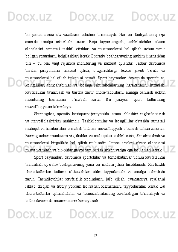 bir   jamoa   a'zosi   o'z   vazifasini   bilishini   ta'minlaydi.   Har   bir   faoliyat   aniq   reja
asosida   amalga   oshirilishi   lozim.   Reja   tayyorlangach,   tashkilotchilar   o‘zaro
aloqalarini   samarali   tashkil   etishlari   va   muammolarni   hal   qilish   uchun   zarur
bo'lgan resurslarni  belgilashlari kerak.Operativ boshqaruvning muhim jihatlaridan
biri   –   bu   real   vaqt   rejimida   monitoring   va   nazorat   qilishdir.   Tadbir   davomida
barcha   jarayonlarni   nazorat   qilish,   o‘zgarishlarga   tezkor   javob   berish   va
muammolarni   hal   qilish   imkonini   beradi.   Sport   bayramlari   davomida   sportchilar,
ko'ngillilar,   tomoshabinlar   va   boshqa   ishtirokchilarning   harakatlarini   kuzatish,
xavfsizlikni   ta'minlash   va   barcha   zarur   chora-tadbirlarni   amalga   oshirish   uchun
monitoring   tizimlarini   o‘rnatish   zarur.   Bu   jarayon   sport   tadbirining
muvaffaqiyatini ta'minlaydi.
Shuningdek,   operativ   boshqaruv   jarayonida   jamoa   ishlashini   rag'batlantirish
va   muvofiqlashtirish   muhimdir.   Tashkilotchilar   va   ko'ngillilar   o'rtasida   samarali
muloqot va hamkorlikni o‘rnatish tadbirni muvaffaqiyatli o'tkazish uchun zarurdir.
Buning uchun muntazam yig‘ilishlar va muloqotlar tashkil etish, fikr almashish va
muammolarni   birgalikda   hal   qilish   muhimdir.   Jamoa   a'zolari   o'zaro   aloqalarni
mustahkamlash va bir-birlariga yordam berish imkoniyatiga ega bo‘lishlari kerak.
Sport   bayramlari   davomida   sportchilar   va   tomoshabinlar   uchun   xavfsizlikni
ta'minlash   operativ   boshqaruvning   yana   bir   muhim   jihati   hisoblanadi.   Xavfsizlik
chora-tadbirlari   tadbirni   o‘tkazishdan   oldin   tayyorlanishi   va   amalga   oshirilishi
zarur.   Tashkilotchilar   xavfsizlik   xodimlarini   jalb   qilish,   evakuatsiya   rejalarini
ishlab   chiqish   va   tibbiy   yordam   ko‘rsatish   xizmatlarini   tayyorlashlari   kerak.   Bu
chora-tadbirlar   qatnashchilar   va   tomoshabinlarning   xavfsizligini   ta'minlaydi   va
tadbir davomida muammolarni kamaytiradi.
17 
