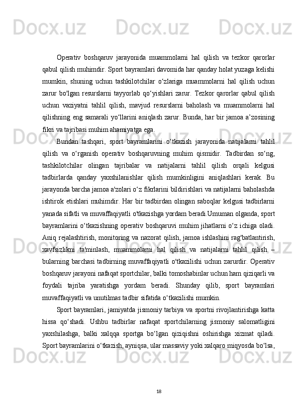 Operativ   boshqaruv   jarayonida   muammolarni   hal   qilish   va   tezkor   qarorlar
qabul qilish muhimdir. Sport bayramlari davomida har qanday holat yuzaga kelishi
mumkin,   shuning   uchun   tashkilotchilar   o‘zlariga   muammolarni   hal   qilish   uchun
zarur   bo'lgan   resurslarni   tayyorlab   qo‘yishlari   zarur.   Tezkor   qarorlar   qabul   qilish
uchun   vaziyatni   tahlil   qilish,   mavjud   resurslarni   baholash   va   muammolarni   hal
qilishning eng samarali yo‘llarini aniqlash zarur. Bunda, har bir jamoa a’zosining
fikri va tajribasi muhim ahamiyatga ega.
Bundan   tashqari,   sport   bayramlarini   o‘tkazish   jarayonida   natijalarni   tahlil
qilish   va   o‘rganish   operativ   boshqaruvning   muhim   qismidir.   Tadbirdan   so‘ng,
tashkilotchilar   olingan   tajribalar   va   natijalarni   tahlil   qilish   orqali   kelgusi
tadbirlarda   qanday   yaxshilanishlar   qilish   mumkinligini   aniqlashlari   kerak.   Bu
jarayonda barcha jamoa a'zolari o‘z fikrlarini bildirishlari va natijalarni baholashda
ishtirok etishlari muhimdir. Har bir  tadbirdan olingan saboqlar  kelgusi  tadbirlarni
yanada sifatli va muvaffaqiyatli o'tkazishga yordam beradi.Umuman olganda, sport
bayramlarini o‘tkazishning operativ boshqaruvi muhim jihatlarni o‘z ichiga oladi.
Aniq rejalashtirish, monitoring va nazorat qilish, jamoa ishlashini  rag'batlantirish,
xavfsizlikni   ta'minlash,   muammolarni   hal   qilish   va   natijalarni   tahlil   qilish   –
bularning   barchasi   tadbirning   muvaffaqiyatli   o'tkazilishi   uchun  zarurdir.   Operativ
boshqaruv jarayoni nafaqat sportchilar, balki tomoshabinlar uchun ham qiziqarli va
foydali   tajriba   yaratishga   yordam   beradi.   Shunday   qilib,   sport   bayramlari
muvaffaqiyatli va unutilmas tadbir sifatida o‘tkazilishi mumkin.
Sport bayramlari, jamiyatda jismoniy tarbiya va sportni rivojlantirishga katta
hissa   qo‘shadi.   Ushbu   tadbirlar   nafaqat   sportchilarning   jismoniy   salomatligini
yaxshilashga,   balki   xalqqa   sportga   bo‘lgan   qiziqishni   oshirishga   xizmat   qiladi.
Sport bayramlarini o‘tkazish, ayniqsa, ular massaviy yoki xalqaro miqyosda bo‘lsa,
18 