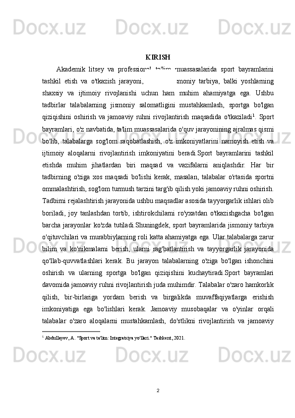 KIRISH
Akademik   litsey   va   professional   ta'lim   muassasalarida   sport   bayramlarini
tashkil   etish   va   o'tkazish   jarayoni,   nafaqat   jismoniy   tarbiya,   balki   yoshlarning
shaxsiy   va   ijtimoiy   rivojlanishi   uchun   ham   muhim   ahamiyatga   ega.   Ushbu
tadbirlar   talabalarning   jismoniy   salomatligini   mustahkamlash,   sportga   bo'lgan
qiziqishini   oshirish   va   jamoaviy   ruhni   rivojlantirish   maqsadida   o'tkaziladi 1
.   Sport
bayramlari, o'z navbatida, ta'lim muassasalarida o'quv jarayonining ajralmas qismi
bo'lib,   talabalarga   sog'lom   raqobatlashish,   o'z   imkoniyatlarini   namoyish   etish   va
ijtimoiy   aloqalarni   rivojlantirish   imkoniyatini   beradi.Sport   bayramlarini   tashkil
etishda   muhim   jihatlardan   biri   maqsad   va   vazifalarni   aniqlashdir.   Har   bir
tadbirning   o'ziga   xos   maqsadi   bo'lishi   kerak,   masalan,   talabalar   o'rtasida   sportni
ommalashtirish, sog'lom turmush tarzini targ'ib qilish yoki jamoaviy ruhni oshirish.
Tadbirni rejalashtirish jarayonida ushbu maqsadlar asosida tayyorgarlik ishlari olib
boriladi,   joy   tanlashdan   tortib,   ishtirokchilarni   ro'yxatdan   o'tkazishgacha   bo'lgan
barcha jarayonlar  ko'zda  tutiladi.Shuningdek,  sport  bayramlarida jismoniy tarbiya
o'qituvchilari va murabbiylarning roli katta ahamiyatga ega. Ular talabalarga zarur
bilim   va   ko'nikmalarni   berish,   ularni   rag'batlantirish   va   tayyorgarlik   jarayonida
qo'llab-quvvatlashlari   kerak.   Bu   jarayon   talabalarning   o'ziga   bo'lgan   ishonchini
oshirish   va   ularning   sportga   bo'lgan   qiziqishini   kuchaytiradi.Sport   bayramlari
davomida jamoaviy ruhni rivojlantirish juda muhimdir. Talabalar o'zaro hamkorlik
qilish,   bir-birlariga   yordam   berish   va   birgalikda   muvaffaqiyatlarga   erishish
imkoniyatiga   ega   bo'lishlari   kerak.   Jamoaviy   musobaqalar   va   o'yinlar   orqali
talabalar   o'zaro   aloqalarni   mustahkamlash,   do'stlikni   rivojlantirish   va   jamoaviy
1
  Abdullayev, A. "Sport va ta'lim: Integratsiya yo'llari." Tashkent, 2021.  
2