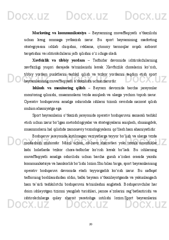 Marketing   va   kommunikatsiya   –   Bayramning   muvaffaqiyatli   o‘tkazilishi
uchun   keng   ommaga   yetkazish   zarur.   Bu   sport   bayramining   marketing
strategiyasini   ishlab   chiqishni,   reklama,   ijtimoiy   tarmoqlar   orqali   axborot
tarqatishni va ishtirokchilarni jalb qilishni o‘z ichiga oladi.
Xavfsizlik   va   tibbiy   yordam   –   Tadbirlar   davomida   ishtirokchilarning
xavfsizligi   yuqori   darajada   ta'minlanishi   kerak.   Xavfsizlik   choralarini   ko‘rish,
tibbiy   yordam   punktlarini   tashkil   qilish   va   tezkor   yordamni   taqdim   etish   sport
bayramlarining muvaffaqiyatli o‘tkazilishi uchun zarurdir.
Ishlash   va   monitoring   qilish   –   Bayram   davomida   barcha   jarayonlar
monitoring   qilinishi,   muammolarni   tezda   aniqlash   va   ularga  yechim   topish   zarur.
Operativ   boshqaruvni   amalga   oshirishda   ishlarni   tizimli   ravishda   nazorat   qilish
muhim ahamiyatga ega.
Sport bayramlarini o‘tkazish jarayonida operativ boshqaruvni samarali tashkil
etish uchun zarur bo‘lgan metodologiyalar va strategiyalarni aniqlash, shuningdek,
muammolarni hal qilishda zamonaviy texnologiyalarni qo‘llash ham ahamiyatlidir.
Boshqaruv jarayonida kutilmagan vaziyatlarga tayyor bo‘lish va ularga tezda
moslashish   muhimdir.   Misol   uchun,   ob-havo   sharoitlari   yoki   texnik   nosozliklar
kabi   holatlarda   tezkor   chora-tadbirlar   ko‘rish   kerak   bo‘ladi.   Bu   ishlarning
muvaffaqiyatli   amalga   oshirilishi   uchun   barcha   guruh   a’zolari   orasida   yaxshi
kommunikatsiya va hamkorlik bo‘lishi lozim.Shu bilan birga, sport bayramlarining
operativ   boshqaruvi   davomida   etarli   tayyorgarlik   ko‘rish   zarur.   Bu   nafaqat
tadbirning boshlanishidan oldin, balki bayram o‘tkazilayotganda va yakunlangach
ham   ta’sirli   tashkilotchi   boshqaruvni   ta'minlashni   anglatadi.   Boshqaruvchilar   har
doim   ishlayotgan   tizimni   yangilab   turishlari,   jamoa   a’zolarini   rag‘batlantirishi   va
ishtirokchilarga   qulay   sharoit   yaratishga   intilishi   lozim.Sport   bayramlarini
20