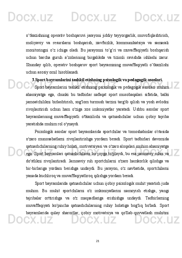 o‘tkazishning   operativ   boshqaruvi   jarayoni   jiddiy   tayyorgarlik,   muvofiqlashtirish,
moliyaviy   va   resurslarni   boshqarish,   xavfsizlik,   kommunikatsiya   va   samarali
monitoringni   o‘z   ichiga   oladi.   Bu   jarayonni   to‘g‘ri   va   muvaffaqiyatli   boshqarish
uchun   barcha   guruh   a’zolarining   birgalikda   va   tizimli   ravishda   ishlashi   zarur.
Shunday   qilib,   operativ   boshqaruv   sport   bayramining   muvaffaqiyatli   o‘tkazilishi
uchun asosiy omil hisoblanadi.
3.Sport bayramlarini tashkil etishning psixologik va pedagogik asoslari.
Sport bayramlarini tashkil etishning psixologik va pedagogik asoslari muhim
ahamiyatga   ega,   chunki   bu   tadbirlar   nafaqat   sport   musobaqalari   sifatida,   balki
jamoatchilikni birlashtirish, sog'lom turmush tarzini targ'ib qilish va yosh avlodni
rivojlantirish   uchun   ham   o'ziga   xos   imkoniyatlar   yaratadi.   Ushbu   asoslar   sport
bayramlarining   muvaffaqiyatli   o'tkazilishi   va   qatnashchilar   uchun   ijobiy   tajriba
yaratishda muhim rol o'ynaydi.
Psixologik   asoslar   sport   bayramlarida   sportchilar   va   tomoshabinlar   o'rtasida
o'zaro   munosabatlarni   rivojlantirishga   yordam   beradi.   Sport   tadbirlari   davomida
qatnashchilarning ruhiy holati, motivatsiyasi va o'zaro aloqalari muhim ahamiyatga
ega. Sport bayramlari qatnashchilarni bir joyga to'playdi, bu esa jamoaviy ruhni va
do'stlikni   rivojlantiradi.   Jamoaviy   ruh   sportchilarni   o'zaro   hamkorlik   qilishga   va
bir-birlariga   yordam   berishga   undaydi.   Bu   jarayon,   o'z   navbatida,   sportchilarni
yanada kuchliroq va muvaffaqiyatliroq qilishga yordam beradi.
Sport bayramlarida qatnashchilar uchun ijobiy psixologik muhit yaratish juda
muhim.   Bu   muhit   sportchilarni   o'z   imkoniyatlarini   namoyish   etishga,   yangi
tajribalar   orttirishga   va   o'z   maqsadlariga   erishishga   undaydi.   Tadbirlarning
muvaffaqiyati   ko'pincha   qatnashchilarning   ruhiy   holatiga   bog'liq   bo'ladi.   Sport
bayramlarida   qulay   sharoitlar,   ijobiy   motivatsiya   va   qo'llab-quvvatlash   muhitini
21 