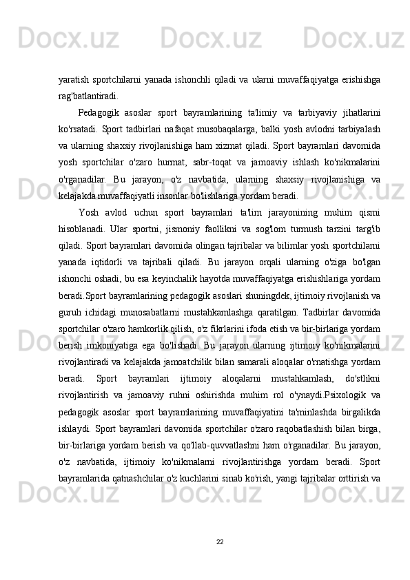 yaratish sportchilarni  yanada ishonchli  qiladi  va ularni  muvaffaqiyatga erishishga
rag'batlantiradi.
Pedagogik   asoslar   sport   bayramlarining   ta'limiy   va   tarbiyaviy   jihatlarini
ko'rsatadi.   Sport   tadbirlari   nafaqat   musobaqalarga,   balki   yosh   avlodni   tarbiyalash
va  ularning  shaxsiy   rivojlanishiga   ham   xizmat   qiladi.  Sport  bayramlari  davomida
yosh   sportchilar   o'zaro   hurmat,   sabr-toqat   va   jamoaviy   ishlash   ko'nikmalarini
o'rganadilar.   Bu   jarayon,   o'z   navbatida,   ularning   shaxsiy   rivojlanishiga   va
kelajakda muvaffaqiyatli insonlar bo'lishlariga yordam beradi.
Yosh   avlod   uchun   sport   bayramlari   ta'lim   jarayonining   muhim   qismi
hisoblanadi.   Ular   sportni,   jismoniy   faollikni   va   sog'lom   turmush   tarzini   targ'ib
qiladi. Sport bayramlari davomida olingan tajribalar va bilimlar yosh sportchilarni
yanada   iqtidorli   va   tajribali   qiladi.   Bu   jarayon   orqali   ularning   o'ziga   bo'lgan
ishonchi oshadi, bu esa keyinchalik hayotda muvaffaqiyatga erishishlariga yordam
beradi.Sport bayramlarining pedagogik asoslari shuningdek, ijtimoiy rivojlanish va
guruh   ichidagi   munosabatlarni   mustahkamlashga   qaratilgan.   Tadbirlar   davomida
sportchilar o'zaro hamkorlik qilish, o'z fikrlarini ifoda etish va bir-birlariga yordam
berish   imkoniyatiga   ega   bo'lishadi.   Bu   jarayon   ularning   ijtimoiy   ko'nikmalarini
rivojlantiradi va kelajakda jamoatchilik bilan samarali aloqalar o'rnatishga yordam
beradi.   Sport   bayramlari   ijtimoiy   aloqalarni   mustahkamlash,   do'stlikni
rivojlantirish   va   jamoaviy   ruhni   oshirishda   muhim   rol   o'ynaydi.Psixologik   va
pedagogik   asoslar   sport   bayramlarining   muvaffaqiyatini   ta'minlashda   birgalikda
ishlaydi. Sport  bayramlari davomida sportchilar o'zaro raqobatlashish bilan birga,
bir-birlariga   yordam   berish   va   qo'llab-quvvatlashni   ham   o'rganadilar.   Bu   jarayon,
o'z   navbatida,   ijtimoiy   ko'nikmalarni   rivojlantirishga   yordam   beradi.   Sport
bayramlarida qatnashchilar o'z kuchlarini sinab ko'rish, yangi tajribalar orttirish va
22