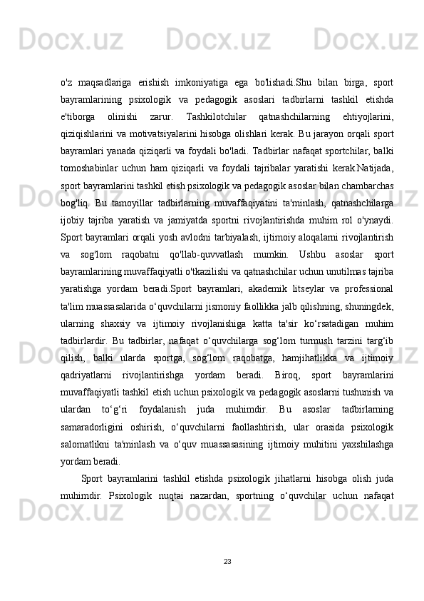 o'z   maqsadlariga   erishish   imkoniyatiga   ega   bo'lishadi.Shu   bilan   birga,   sport
bayramlarining   psixologik   va   pedagogik   asoslari   tadbirlarni   tashkil   etishda
e'tiborga   olinishi   zarur.   Tashkilotchilar   qatnashchilarning   ehtiyojlarini,
qiziqishlarini va motivatsiyalarini hisobga olishlari kerak. Bu jarayon orqali sport
bayramlari yanada qiziqarli va foydali bo'ladi. Tadbirlar nafaqat sportchilar, balki
tomoshabinlar   uchun   ham   qiziqarli   va   foydali   tajribalar   yaratishi   kerak.Natijada,
sport bayramlarini tashkil etish psixologik va pedagogik asoslar bilan chambarchas
bog'liq.   Bu   tamoyillar   tadbirlarning   muvaffaqiyatini   ta'minlash,   qatnashchilarga
ijobiy   tajriba   yaratish   va   jamiyatda   sportni   rivojlantirishda   muhim   rol   o'ynaydi.
Sport bayramlari orqali yosh avlodni tarbiyalash, ijtimoiy aloqalarni rivojlantirish
va   sog'lom   raqobatni   qo'llab-quvvatlash   mumkin.   Ushbu   asoslar   sport
bayramlarining muvaffaqiyatli o'tkazilishi va qatnashchilar uchun unutilmas tajriba
yaratishga   yordam   beradi.Sport   bayramlari,   akademik   litseylar   va   professional
ta'lim muassasalarida o‘quvchilarni jismoniy faollikka jalb qilishning, shuningdek,
ularning   shaxsiy   va   ijtimoiy   rivojlanishiga   katta   ta'sir   ko‘rsatadigan   muhim
tadbirlardir.   Bu   tadbirlar,   nafaqat   o‘quvchilarga   sog‘lom   turmush   tarzini   targ‘ib
qilish,   balki   ularda   sportga,   sog‘lom   raqobatga,   hamjihatlikka   va   ijtimoiy
qadriyatlarni   rivojlantirishga   yordam   beradi.   Biroq,   sport   bayramlarini
muvaffaqiyatli tashkil etish uchun psixologik va pedagogik asoslarni tushunish va
ulardan   to‘g‘ri   foydalanish   juda   muhimdir.   Bu   asoslar   tadbirlarning
samaradorligini   oshirish,   o‘quvchilarni   faollashtirish,   ular   orasida   psixologik
salomatlikni   ta'minlash   va   o‘quv   muassasasining   ijtimoiy   muhitini   yaxshilashga
yordam beradi.
Sport   bayramlarini   tashkil   etishda   psixologik   jihatlarni   hisobga   olish   juda
muhimdir.   Psixologik   nuqtai   nazardan,   sportning   o‘quvchilar   uchun   nafaqat
23 