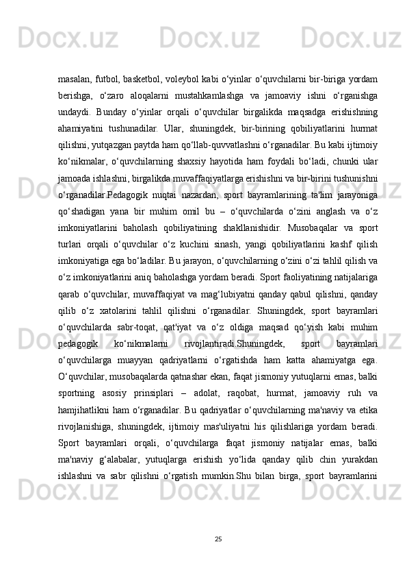 masalan, futbol, basketbol, voleybol kabi o‘yinlar o‘quvchilarni bir-biriga yordam
berishga,   o‘zaro   aloqalarni   mustahkamlashga   va   jamoaviy   ishni   o‘rganishga
undaydi.   Bunday   o‘yinlar   orqali   o‘quvchilar   birgalikda   maqsadga   erishishning
ahamiyatini   tushunadilar.   Ular,   shuningdek,   bir-birining   qobiliyatlarini   hurmat
qilishni, yutqazgan paytda ham qo‘llab-quvvatlashni o‘rganadilar. Bu kabi ijtimoiy
ko‘nikmalar,   o‘quvchilarning   shaxsiy   hayotida   ham   foydali   bo‘ladi,   chunki   ular
jamoada ishlashni, birgalikda muvaffaqiyatlarga erishishni va bir-birini tushunishni
o‘rganadilar.Pedagogik   nuqtai   nazardan,   sport   bayramlarining   ta'lim   jarayoniga
qo‘shadigan   yana   bir   muhim   omil   bu   –   o‘quvchilarda   o‘zini   anglash   va   o‘z
imkoniyatlarini   baholash   qobiliyatining   shakllanishidir.   Musobaqalar   va   sport
turlari   orqali   o‘quvchilar   o‘z   kuchini   sinash,   yangi   qobiliyatlarini   kashf   qilish
imkoniyatiga ega bo‘ladilar. Bu jarayon, o‘quvchilarning o‘zini o‘zi tahlil qilish va
o‘z imkoniyatlarini aniq baholashga yordam beradi. Sport faoliyatining natijalariga
qarab   o‘quvchilar,   muvaffaqiyat   va   mag‘lubiyatni   qanday   qabul   qilishni,   qanday
qilib   o‘z   xatolarini   tahlil   qilishni   o‘rganadilar.   Shuningdek,   sport   bayramlari
o‘quvchilarda   sabr-toqat,   qat'iyat   va   o‘z   oldiga   maqsad   qo‘yish   kabi   muhim
pedagogik   ko‘nikmalarni   rivojlantiradi.Shuningdek,   sport   bayramlari
o‘quvchilarga   muayyan   qadriyatlarni   o‘rgatishda   ham   katta   ahamiyatga   ega.
O‘quvchilar, musobaqalarda qatnashar ekan, faqat jismoniy yutuqlarni emas, balki
sportning   asosiy   prinsiplari   –   adolat,   raqobat,   hurmat,   jamoaviy   ruh   va
hamjihatlikni  ham  o‘rganadilar. Bu qadriyatlar  o‘quvchilarning ma'naviy va etika
rivojlanishiga,   shuningdek,   ijtimoiy   mas'uliyatni   his   qilishlariga   yordam   beradi.
Sport   bayramlari   orqali,   o‘quvchilarga   faqat   jismoniy   natijalar   emas,   balki
ma'naviy   g‘alabalar,   yutuqlarga   erishish   yo‘lida   qanday   qilib   chin   yurakdan
ishlashni   va   sabr   qilishni   o‘rgatish   mumkin.Shu   bilan   birga,   sport   bayramlarini
25 