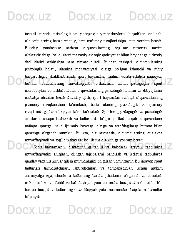 tashkil   etishda   psixologik   va   pedagogik   yondashuvlarni   birgalikda   qo‘llash,
o‘quvchilarning   ham   jismoniy,   ham   ma'naviy   rivojlanishiga   katta   yordam   beradi.
Bunday   yondashuv   nafaqat   o‘quvchilarning   sog‘lom   turmush   tarzini
o‘zlashtirishiga, balki ularni ma'naviy-axloqiy qadriyatlar bilan boyitishga, ijtimoiy
faolliklarini   oshirishga   ham   xizmat   qiladi.   Bundan   tashqari,   o‘quvchilarning
psixologik   holati,   ularning   motivatsiyasi,   o‘ziga   bo‘lgan   ishonchi   va   ruhiy
barqarorligini   shakllantirishda   sport   bayramlari   muhim   vosita   sifatida   namoyon
bo‘ladi.   Tadbirlarning   muvaffaqiyatli   o‘tkazilishi   uchun   pedagoglar,   sport
murabbiylari va tashkilotchilar o‘quvchilarning psixologik holatini va ehtiyojlarini
inobatga   olishlari   kerak.Shunday   qilib,   sport   bayramlari   nafaqat   o‘quvchilarning
jismoniy   rivojlanishini   ta'minlash,   balki   ularning   psixologik   va   ijtimoiy
rivojlanishiga   ham   beqiyos   ta'sir   ko‘rsatadi.   Sportning   pedagogik   va   psixologik
asoslarini   chuqur   tushunish   va   tadbirlarda   to‘g‘ri   qo‘llash   orqali,   o‘quvchilarni
nafaqat   sportga,   balki   ijtimoiy   hayotga,   o‘ziga   va   atrofdagilarga   hurmat   bilan
qarashga   o‘rgatish   mumkin.   Bu   esa,   o‘z   navbatida,   o‘quvchilarning   kelajakda
muvaffaqiyatli va sog‘lom shaxslar bo‘lib shakllanishiga yordam beradi.
Sport   bayramlarini   o‘tkazishning   tahlili   va   baholash   jarayoni   tadbirning
muvaffaqiyatini   aniqlash,   olingan   tajribalarni   baholash   va   kelgusi   tadbirlarda
qanday yaxshilanishlar qilish mumkinligini belgilash uchun zarur. Bu jarayon sport
tadbirlari   tashkilotchilari,   ishtirokchilari   va   tomoshabinlari   uchun   muhim
ahamiyatga   ega,   chunki   u   tadbirning   barcha   jihatlarini   o‘rganish   va   baholash
imkonini   beradi.   Tahlil   va   baholash   jarayoni   bir   necha   bosqichdan   iborat   bo‘lib,
har   bir   bosqichda   tadbirning  muvaffaqiyati   yoki   muammolari   haqida  ma'lumotlar
to‘playdi.
26