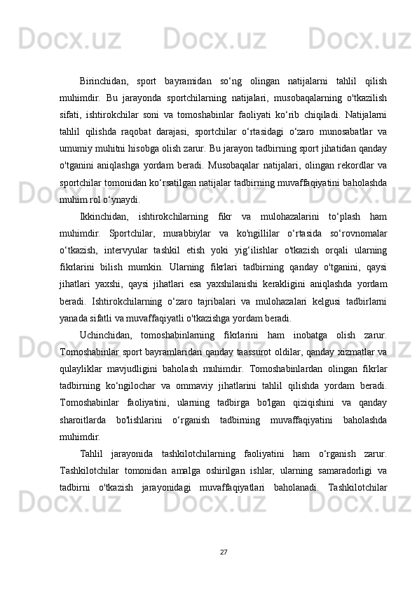 Birinchidan,   sport   bayramidan   so‘ng   olingan   natijalarni   tahlil   qilish
muhimdir.   Bu   jarayonda   sportchilarning   natijalari,   musobaqalarning   o'tkazilish
sifati,   ishtirokchilar   soni   va   tomoshabinlar   faoliyati   ko‘rib   chiqiladi.   Natijalarni
tahlil   qilishda   raqobat   darajasi,   sportchilar   o‘rtasidagi   o‘zaro   munosabatlar   va
umumiy muhitni hisobga olish zarur. Bu jarayon tadbirning sport jihatidan qanday
o'tganini   aniqlashga   yordam   beradi.   Musobaqalar   natijalari,   olingan   rekordlar   va
sportchilar tomonidan ko‘rsatilgan natijalar tadbirning muvaffaqiyatini baholashda
muhim rol o‘ynaydi.
Ikkinchidan,   ishtirokchilarning   fikr   va   mulohazalarini   to‘plash   ham
muhimdir.   Sportchilar,   murabbiylar   va   ko'ngillilar   o‘rtasida   so‘rovnomalar
o‘tkazish,   intervyular   tashkil   etish   yoki   yig‘ilishlar   o'tkazish   orqali   ularning
fikrlarini   bilish   mumkin.   Ularning   fikrlari   tadbirning   qanday   o'tganini,   qaysi
jihatlari   yaxshi,   qaysi   jihatlari   esa   yaxshilanishi   kerakligini   aniqlashda   yordam
beradi.   Ishtirokchilarning   o‘zaro   tajribalari   va   mulohazalari   kelgusi   tadbirlarni
yanada sifatli va muvaffaqiyatli o'tkazishga yordam beradi.
Uchinchidan,   tomoshabinlarning   fikrlarini   ham   inobatga   olish   zarur.
Tomoshabinlar sport bayramlaridan qanday taassurot  oldilar, qanday xizmatlar va
qulayliklar   mavjudligini   baholash   muhimdir.   Tomoshabinlardan   olingan   fikrlar
tadbirning   ko‘ngilochar   va   ommaviy   jihatlarini   tahlil   qilishda   yordam   beradi.
Tomoshabinlar   faoliyatini,   ularning   tadbirga   bo'lgan   qiziqishini   va   qanday
sharoitlarda   bo'lishlarini   o‘rganish   tadbirning   muvaffaqiyatini   baholashda
muhimdir.
Tahlil   jarayonida   tashkilotchilarning   faoliyatini   ham   o‘rganish   zarur.
Tashkilotchilar   tomonidan   amalga   oshirilgan   ishlar,   ularning   samaradorligi   va
tadbirni   o'tkazish   jarayonidagi   muvaffaqiyatlari   baholanadi.   Tashkilotchilar
27
