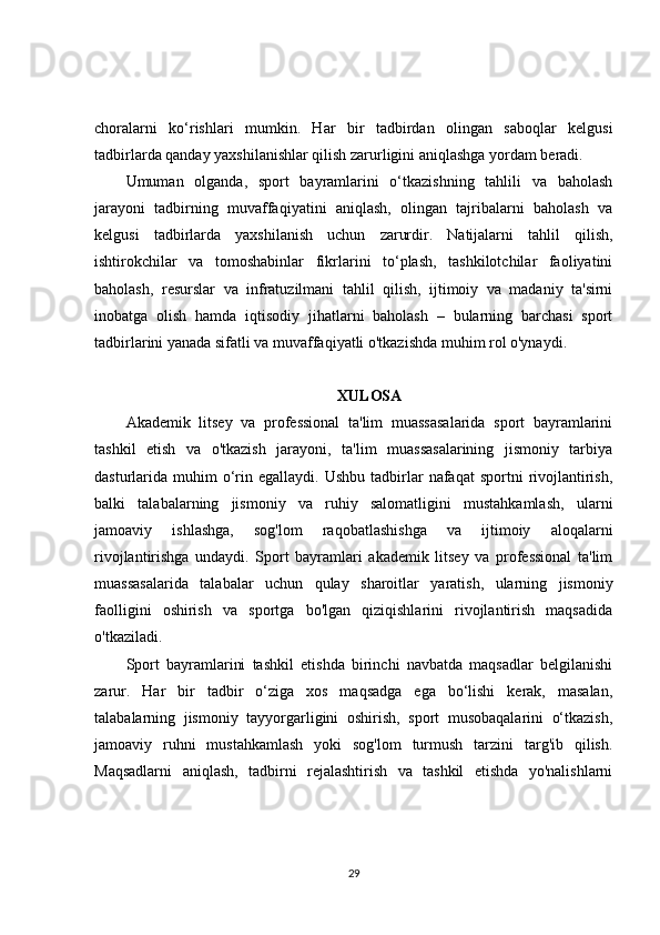 choralarni   ko‘rishlari   mumkin.   Har   bir   tadbirdan   olingan   saboqlar   kelgusi
tadbirlarda qanday yaxshilanishlar qilish zarurligini aniqlashga yordam beradi.
Umuman   olganda,   sport   bayramlarini   o‘tkazishning   tahlili   va   baholash
jarayoni   tadbirning   muvaffaqiyatini   aniqlash,   olingan   tajribalarni   baholash   va
kelgusi   tadbirlarda   yaxshilanish   uchun   zarurdir.   Natijalarni   tahlil   qilish,
ishtirokchilar   va   tomoshabinlar   fikrlarini   to‘plash,   tashkilotchilar   faoliyatini
baholash,   resurslar   va   infratuzilmani   tahlil   qilish,   ijtimoiy   va   madaniy   ta'sirni
inobatga   olish   hamda   iqtisodiy   jihatlarni   baholash   –   bularning   barchasi   sport
tadbirlarini yanada sifatli va muvaffaqiyatli o'tkazishda muhim rol o'ynaydi. 
XULOSA
Akademik   litsey   va   professional   ta'lim   muassasalarida   sport   bayramlarini
tashkil   etish   va   o'tkazish   jarayoni,   ta'lim   muassasalarining   jismoniy   tarbiya
dasturlarida  muhim  o‘rin  egallaydi.  Ushbu  tadbirlar   nafaqat   sportni   rivojlantirish,
balki   talabalarning   jismoniy   va   ruhiy   salomatligini   mustahkamlash,   ularni
jamoaviy   ishlashga,   sog'lom   raqobatlashishga   va   ijtimoiy   aloqalarni
rivojlantirishga   undaydi.   Sport   bayramlari   akademik   litsey   va   professional   ta'lim
muassasalarida   talabalar   uchun   qulay   sharoitlar   yaratish,   ularning   jismoniy
faolligini   oshirish   va   sportga   bo'lgan   qiziqishlarini   rivojlantirish   maqsadida
o'tkaziladi.
Sport   bayramlarini   tashkil   etishda   birinchi   navbatda   maqsadlar   belgilanishi
zarur.   Har   bir   tadbir   o‘ziga   xos   maqsadga   ega   bo‘lishi   kerak,   masalan,
talabalarning   jismoniy   tayyorgarligini   oshirish,   sport   musobaqalarini   o‘tkazish,
jamoaviy   ruhni   mustahkamlash   yoki   sog'lom   turmush   tarzini   targ'ib   qilish.
Maqsadlarni   aniqlash,   tadbirni   rejalashtirish   va   tashkil   etishda   yo'nalishlarni
29 