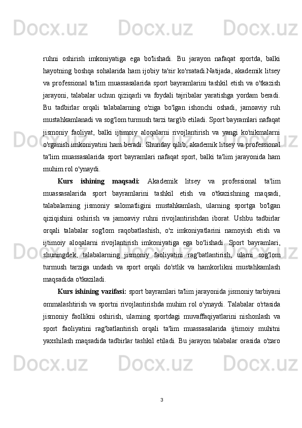 ruhni   oshirish   imkoniyatiga   ega   bo'lishadi.   Bu   jarayon   nafaqat   sportda,   balki
hayotning boshqa sohalarida ham ijobiy ta'sir  ko'rsatadi.Natijada, akademik litsey
va professional  ta'lim  muassasalarida  sport  bayramlarini  tashkil  etish va o'tkazish
jarayoni,   talabalar   uchun   qiziqarli   va   foydali   tajribalar   yaratishga   yordam   beradi.
Bu   tadbirlar   orqali   talabalarning   o'ziga   bo'lgan   ishonchi   oshadi,   jamoaviy   ruh
mustahkamlanadi va sog'lom turmush tarzi targ'ib etiladi. Sport bayramlari nafaqat
jismoniy   faoliyat,   balki   ijtimoiy   aloqalarni   rivojlantirish   va   yangi   ko'nikmalarni
o'rganish imkoniyatini ham beradi.   Shunday qilib, akademik litsey va professional
ta'lim   muassasalarida   sport   bayramlari   nafaqat   sport,   balki   ta'lim   jarayonida   ham
muhim rol o'ynaydi.
Kurs   ishining   maqsadi:   Akademik   litsey   va   professional   ta'lim
muassasalarida   sport   bayramlarini   tashkil   etish   va   o'tkazishning   maqsadi,
talabalarning   jismoniy   salomatligini   mustahkamlash,   ularning   sportga   bo'lgan
qiziqishini   oshirish   va   jamoaviy   ruhni   rivojlantirishdan   iborat.   Ushbu   tadbirlar
orqali   talabalar   sog'lom   raqobatlashish,   o'z   imkoniyatlarini   namoyish   etish   va
ijtimoiy   aloqalarni   rivojlantirish   imkoniyatiga   ega   bo'lishadi.   Sport   bayramlari,
shuningdek,   talabalarning   jismoniy   faoliyatini   rag'batlantirish,   ularni   sog'lom
turmush   tarziga   undash   va   sport   orqali   do'stlik   va   hamkorlikni   mustahkamlash
maqsadida o'tkaziladi.
Kurs ishining vazifasi:  sport bayramlari ta'lim jarayonida jismoniy tarbiyani
ommalashtirish va sportni rivojlantirishda muhim rol o'ynaydi. Talabalar o'rtasida
jismoniy   faollikni   oshirish,   ularning   sportdagi   muvaffaqiyatlarini   nishonlash   va
sport   faoliyatini   rag'batlantirish   orqali   ta'lim   muassasalarida   ijtimoiy   muhitni
yaxshilash  maqsadida   tadbirlar   tashkil  etiladi.  Bu  jarayon talabalar   orasida   o'zaro
3 
