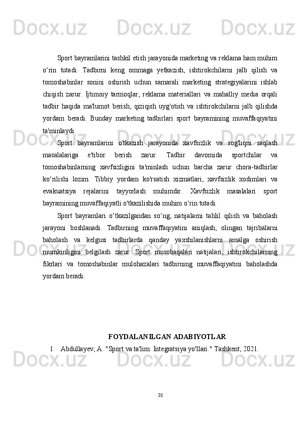 Sport bayramlarini tashkil etish jarayonida marketing va reklama ham muhim
o‘rin   tutadi.   Tadbirni   keng   ommaga   yetkazish,   ishtirokchilarni   jalb   qilish   va
tomoshabinlar   sonini   oshirish   uchun   samarali   marketing   strategiyalarini   ishlab
chiqish   zarur.   Ijtimoiy   tarmoqlar,   reklama   materiallari   va   mahalliy   media   orqali
tadbir   haqida   ma'lumot   berish,   qiziqish   uyg'otish   va   ishtirokchilarni   jalb   qilishda
yordam   beradi.   Bunday   marketing   tadbirlari   sport   bayramining   muvaffaqiyatini
ta'minlaydi.
Sport   bayramlarini   o'tkazish   jarayonida   xavfsizlik   va   sog'liqni   saqlash
masalalariga   e'tibor   berish   zarur.   Tadbir   davomida   sportchilar   va
tomoshabinlarning   xavfsizligini   ta'minlash   uchun   barcha   zarur   chora-tadbirlar
ko‘rilishi   lozim.   Tibbiy   yordam   ko'rsatish   xizmatlari,   xavfsizlik   xodimlari   va
evakuatsiya   rejalarini   tayyorlash   muhimdir.   Xavfsizlik   masalalari   sport
bayramining muvaffaqiyatli o'tkazilishida muhim o‘rin tutadi.
Sport   bayramlari   o‘tkazilgandan   so‘ng,   natijalarni   tahlil   qilish   va   baholash
jarayoni   boshlanadi.   Tadbirning   muvaffaqiyatini   aniqlash,   olingan   tajribalarni
baholash   va   kelgusi   tadbirlarda   qanday   yaxshilanishlarni   amalga   oshirish
mumkinligini   belgilash   zarur.   Sport   musobaqalari   natijalari,   ishtirokchilarning
fikrlari   va   tomoshabinlar   mulohazalari   tadbirning   muvaffaqiyatini   baholashda
yordam beradi.
FOYDALANILGAN ADABIYOTLAR
1. Abdullayev, A. "Sport va ta'lim: Integratsiya yo'llari." Tashkent, 2021. 
31 