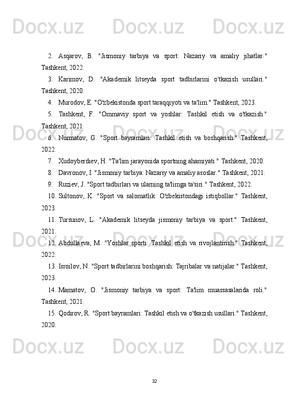 2. Asqarov,   B.   "Jismoniy   tarbiya   va   sport:   Nazariy   va   amaliy   jihatlar."
Tashkent, 2022. 
3. Karimov,   D.   "Akademik   litseyda   sport   tadbirlarini   o'tkazish   usullari."
Tashkent, 2020. 
4. Murodov, E. "O'zbekistonda sport taraqqiyoti va ta'lim." Tashkent, 2023. 
5. Tashkent,   F.   "Ommaviy   sport   va   yoshlar:   Tashkil   etish   va   o'tkazish."
Tashkent, 2021. 
6. Nurmatov,   G.   "Sport   bayramlari:   Tashkil   etish   va   boshqarish."   Tashkent,
2022. 
7. Xudoyberdiev, H. "Ta'lim jarayonida sportning ahamiyati." Tashkent, 2020. 
8. Davronov, I. "Jismoniy tarbiya: Nazariy va amaliy asoslar." Tashkent, 2021. 
9. Ruziev, J. "Sport tadbirlari va ularning ta'limga ta'siri." Tashkent, 2022. 
10. Sultonov,   K.   "Sport   va   salomatlik:   O'zbekistondagi   istiqbollar."   Tashkent,
2023. 
11. Tursunov,   L.   "Akademik   litseyda   jismoniy   tarbiya   va   sport."   Tashkent,
2021. 
12. Abdullaeva,   M.   "Yoshlar   sporti:   Tashkil   etish   va   rivojlantirish."   Tashkent,
2022. 
13. Isroilov, N. "Sport tadbirlarini boshqarish: Tajribalar va natijalar." Tashkent,
2023. 
14. Mamatov,   O.   "Jismoniy   tarbiya   va   sport:   Ta'lim   muassasalarida   roli."
Tashkent, 2021. 
15. Qodirov, R. "Sport bayramlari: Tashkil etish va o'tkazish usullari." Tashkent,
2020. 
32 