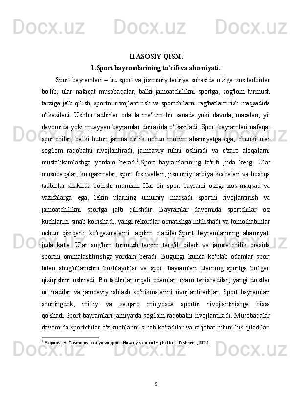 II.ASOSIY QISM.
1.Sport bayramlarining ta'rifi va ahamiyati.
Sport bayramlari – bu sport va jismoniy tarbiya sohasida o'ziga xos tadbirlar
bo'lib,   ular   nafaqat   musobaqalar,   balki   jamoatchilikni   sportga,   sog'lom   turmush
tarziga jalb qilish, sportni rivojlantirish va sportchilarni rag'batlantirish maqsadida
o'tkaziladi.   Ushbu   tadbirlar   odatda   ma'lum   bir   sanada   yoki   davrda,   masalan,   yil
davomida yoki muayyan bayramlar doirasida o'tkaziladi. Sport bayramlari nafaqat
sportchilar,   balki   butun   jamoatchilik   uchun   muhim   ahamiyatga   ega,   chunki   ular
sog'lom   raqobatni   rivojlantiradi,   jamoaviy   ruhni   oshiradi   va   o'zaro   aloqalarni
mustahkamlashga   yordam   beradi 2
.Sport   bayramlarining   ta'rifi   juda   keng.   Ular
musobaqalar, ko'rgazmalar, sport festivallari, jismoniy tarbiya kechalari va boshqa
tadbirlar   shaklida   bo'lishi   mumkin.   Har   bir   sport   bayrami   o'ziga   xos   maqsad   va
vazifalarga   ega,   lekin   ularning   umumiy   maqsadi   sportni   rivojlantirish   va
jamoatchilikni   sportga   jalb   qilishdir.   Bayramlar   davomida   sportchilar   o'z
kuchlarini sinab ko'rishadi, yangi rekordlar o'rnatishga intilishadi va tomoshabinlar
uchun   qiziqarli   ko'rgazmalarni   taqdim   etadilar.Sport   bayramlarining   ahamiyati
juda   katta.   Ular   sog'lom   turmush   tarzini   targ'ib   qiladi   va   jamoatchilik   orasida
sportni   ommalashtirishga   yordam   beradi.   Bugungi   kunda   ko'plab   odamlar   sport
bilan   shug'ullanishni   boshlaydilar   va   sport   bayramlari   ularning   sportga   bo'lgan
qiziqishini  oshiradi. Bu tadbirlar orqali  odamlar  o'zaro tanishadilar, yangi do'stlar
orttiradilar   va   jamoaviy   ishlash   ko'nikmalarini   rivojlantiradilar.   Sport   bayramlari
shuningdek,   milliy   va   xalqaro   miqyosda   sportni   rivojlantirishga   hissa
qo'shadi.Sport bayramlari jamiyatda sog'lom raqobatni rivojlantiradi. Musobaqalar
davomida sportchilar o'z kuchlarini sinab ko'radilar va raqobat ruhini his qiladilar.
2
  Asqarov, B. "Jismoniy tarbiya va sport: Nazariy va amaliy jihatlar." Tashkent, 2022.
5