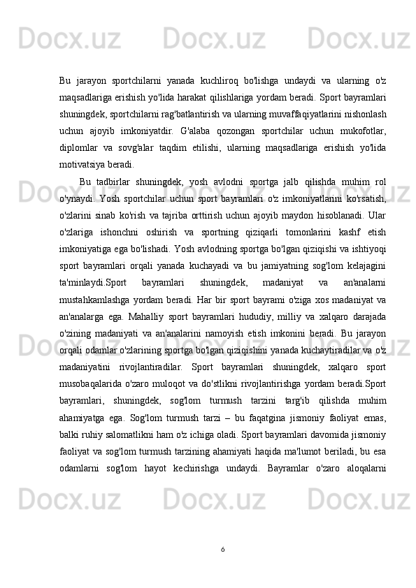 Bu   jarayon   sportchilarni   yanada   kuchliroq   bo'lishga   undaydi   va   ularning   o'z
maqsadlariga erishish yo'lida harakat qilishlariga yordam beradi. Sport bayramlari
shuningdek, sportchilarni rag'batlantirish va ularning muvaffaqiyatlarini nishonlash
uchun   ajoyib   imkoniyatdir.   G'alaba   qozongan   sportchilar   uchun   mukofotlar,
diplomlar   va   sovg'alar   taqdim   etilishi,   ularning   maqsadlariga   erishish   yo'lida
motivatsiya beradi.
Bu   tadbirlar   shuningdek,   yosh   avlodni   sportga   jalb   qilishda   muhim   rol
o'ynaydi.   Yosh   sportchilar   uchun   sport   bayramlari   o'z   imkoniyatlarini   ko'rsatish,
o'zlarini   sinab   ko'rish   va   tajriba   orttirish   uchun   ajoyib   maydon   hisoblanadi.   Ular
o'zlariga   ishonchni   oshirish   va   sportning   qiziqarli   tomonlarini   kashf   etish
imkoniyatiga ega bo'lishadi. Yosh avlodning sportga bo'lgan qiziqishi va ishtiyoqi
sport   bayramlari   orqali   yanada   kuchayadi   va   bu   jamiyatning   sog'lom   kelajagini
ta'minlaydi.Sport   bayramlari   shuningdek,   madaniyat   va   an'analarni
mustahkamlashga   yordam   beradi.   Har   bir   sport   bayrami   o'ziga   xos   madaniyat   va
an'analarga   ega.   Mahalliy   sport   bayramlari   hududiy,   milliy   va   xalqaro   darajada
o'zining   madaniyati   va   an'analarini   namoyish   etish   imkonini   beradi.   Bu   jarayon
orqali odamlar o'zlarining sportga bo'lgan qiziqishini yanada kuchaytiradilar va o'z
madaniyatini   rivojlantiradilar.   Sport   bayramlari   shuningdek,   xalqaro   sport
musobaqalarida   o'zaro   muloqot   va   do'stlikni   rivojlantirishga   yordam   beradi.Sport
bayramlari,   shuningdek,   sog'lom   turmush   tarzini   targ'ib   qilishda   muhim
ahamiyatga   ega.   Sog'lom   turmush   tarzi   –   bu   faqatgina   jismoniy   faoliyat   emas,
balki ruhiy salomatlikni ham o'z ichiga oladi. Sport bayramlari davomida jismoniy
faoliyat  va  sog'lom  turmush tarzining ahamiyati  haqida ma'lumot  beriladi, bu esa
odamlarni   sog'lom   hayot   kechirishga   undaydi.   Bayramlar   o'zaro   aloqalarni
6 