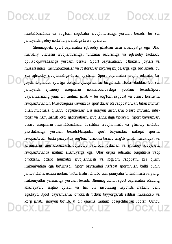 mustahkamlash   va   sog'lom   raqobatni   rivojlantirishga   yordam   beradi,   bu   esa
jamiyatda ijobiy muhitni yaratishga hissa qo'shadi.
Shuningdek,   sport   bayramlari   iqtisodiy   jihatdan   ham   ahamiyatga   ega.   Ular
mahalliy   biznesni   rivojlantirishga,   turizmni   oshirishga   va   iqtisodiy   faollikni
qo'llab-quvvatlashga   yordam   beradi.   Sport   bayramlarini   o'tkazish   joylari   va
muassasalari, mehmonxonalar va restoranlar ko'proq mijozlarga ega bo'lishadi, bu
esa   iqtisodiy   rivojlanishga   hissa   qo'shadi.   Sport   bayramlari   orqali   odamlar   bir
joyda   to'planib,   sportga   bo'lgan   qiziqishlarini   birgalikda   ifoda   etadilar,   bu   esa
jamiyatda   ijtimoiy   aloqalarni   mustahkamlashga   yordam   beradi.Sport
bayramlarining   yana   bir   muhim   jihati   –   bu   sog'lom   raqobat   va   o'zaro   hurmatni
rivojlantirishdir. Musobaqalar davomida sportchilar o'z raqobatchilari bilan hurmat
bilan   muomala   qilishni   o'rganadilar.   Bu   jarayon   insonlarni   o'zaro   hurmat,   sabr-
toqat   va   hamjihatlik   kabi   qadriyatlarni   rivojlantirishga   undaydi.   Sport   bayramlari
o'zaro   aloqalarni   mustahkamlash,   do'stlikni   rivojlantirish   va   ijtimoiy   muhitni
yaxshilashga   yordam   beradi.Natijada,   sport   bayramlari   nafaqat   sportni
rivojlantirish, balki jamiyatda sog'lom turmush tarzini targ'ib qilish, madaniyat va
an'analarni   mustahkamlash,   iqtisodiy   faollikni   oshirish   va   ijtimoiy   aloqalarni
rivojlantirishda   muhim   ahamiyatga   ega.   Ular   orqali   odamlar   birgalikda   vaqt
o'tkazish,   o'zaro   hurmatni   rivojlantirish   va   sog'lom   raqobatni   his   qilish
imkoniyatiga   ega   bo'lishadi.   Sport   bayramlari   nafaqat   sportchilar,   balki   butun
jamoatchilik uchun muhim tadbirlardir, chunki ular jamiyatni birlashtirish va yangi
imkoniyatlar   yaratishga   yordam   beradi.   Shuning   uchun   sport   bayramlari   o'zining
ahamiyatini   saqlab   qoladi   va   har   bir   insonning   hayotida   muhim   o'rin
egallaydi.Sport   bayramlarini   o‘tkazish   uchun   tayyorgarlik   ishlari   murakkab   va
ko‘p   jihatli   jarayon   bo‘lib,   u   bir   qancha   muhim   bosqichlardan   iborat.   Ushbu
7