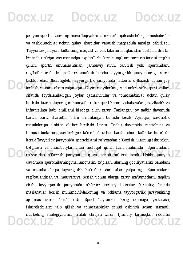 jarayon sport tadbirining muvaffaqiyatini ta’minlash, qatnashchilar, tomoshabinlar
va   tashkilotchilar   uchun   qulay   sharoitlar   yaratish   maqsadida   amalga   oshiriladi.
Tayyorlov jarayoni tadbirning maqsad va vazifalarini aniqlashdan boshlanadi. Har
bir tadbir o‘ziga xos maqsadga ega bo‘lishi kerak: sog‘lom turmush tarzini targ‘ib
qilish,   sportni   ommalashtirish,   jamoaviy   ruhni   oshirish   yoki   sportchilarni
rag‘batlantirish.   Maqsadlarni   aniqlash   barcha   tayyorgarlik   jarayonining   asosini
tashkil   etadi.Shuningdek,   tayyorgarlik   jarayonida   tadbirni   o‘tkazish   uchun   joy
tanlash   muhim   ahamiyatga   ega.   O‘yin   maydonlari,   stadionlar   yoki   sport   zallari
sifatida   foydalaniladigan   joylar   qatnashchilar   va   tomoshabinlar   uchun   qulay
bo‘lishi lozim. Joyning imkoniyatlari, transport kommunikatsiyalari, xavfsizlik va
infratuzilma   kabi   omillarni   hisobga   olish   zarur.   Tanlangan   joy   tadbir   davomida
barcha   zarur   sharoitlar   bilan   ta'minlangan   bo‘lishi   kerak.   Ayniqsa,   xavfsizlik
masalalariga   alohida   e’tibor   berilishi   lozim.   Tadbir   davomida   sportchilar   va
tomoshabinlarning xavfsizligini   ta'minlash  uchun  barcha  chora-tadbirlar   ko‘rilishi
kerak.Tayyorlov jarayonida sportchilarni ro‘yxatdan o‘tkazish, ularning ishtirokini
belgilash   va   murabbiylar   bilan   muloqot   qilish   ham   muhimdir.   Sportchilarni
ro‘yxatdan   o‘tkazish   jarayoni   aniq   va   tartibli   bo‘lishi   kerak.   Ushbu   jarayon
davomida sportchilarning ma'lumotlarini to‘plash, ularning qobiliyatlarini baholash
va   musobaqalarga   tayyorgarlik   ko‘rish   muhim   ahamiyatga   ega.   Sportchilarni
rag‘batlantirish   va   motivatsiya   berish   uchun   ularga   zarur   ma'lumotlarni   taqdim
etish,   tayyorgarlik   jarayonida   o‘zlarini   qanday   tutishlari   kerakligi   haqida
maslahatlar   berish   muhimdir.Marketing   va   reklama   tayyorgarlik   jarayonining
ajralmas   qismi   hisoblanadi.   Sport   bayramini   keng   ommaga   yetkazish,
ishtirokchilarni   jalb   qilish   va   tomoshabinlar   sonini   oshirish   uchun   samarali
marketing   strategiyalarini   ishlab   chiqish   zarur.   Ijtimoiy   tarmoqlar,   reklama
8