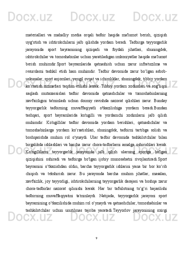 materiallari   va   mahalliy   media   orqali   tadbir   haqida   ma'lumot   berish,   qiziqish
uyg'otish   va   ishtirokchilarni   jalb   qilishda   yordam   beradi.   Tadbirga   tayyorgarlik
jarayonida   sport   bayramining   qiziqarli   va   foydali   jihatlari,   shuningdek,
ishtirokchilar va tomoshabinlar uchun yaratiladigan imkoniyatlar haqida ma'lumot
berish   muhimdir.Sport   bayramlarida   qatnashish   uchun   zarur   infratuzilma   va
resurslarni   tashkil   etish   ham   muhimdir.   Tadbir   davomida   zarur   bo‘lgan   asbob-
uskunalar, sport anjomlari, yengil ovqat va ichimliklar, shuningdek, tibbiy yordam
ko‘rsatish   xizmatlari   taqdim   etilishi   kerak.   Tibbiy   yordam   xodimlari   va   sog‘liqni
saqlash   mutaxassislari   tadbir   davomida   qatnashchilar   va   tomoshabinlarning
xavfsizligini   ta'minlash   uchun   doimiy   ravishda   nazorat   qilishlari   zarur.   Bunday
tayyorgarlik   tadbirning   muvaffaqiyatli   o'tkazilishiga   yordam   beradi.Bundan
tashqari,   sport   bayramlarida   ko'ngilli   va   yordamchi   xodimlarni   jalb   qilish
muhimdir.   Ko'ngillilar   tadbir   davomida   yordam   berishlari,   qatnashchilar   va
tomoshabinlarga   yordam   ko‘rsatishlari,   shuningdek,   tadbirni   tartibga   solish   va
boshqarishda   muhim   rol   o'ynaydi.   Ular   tadbir   davomida   tashkilotchilar   bilan
birgalikda   ishlashlari   va   barcha   zarur   chora-tadbirlarni   amalga   oshirishlari   kerak.
Ko'ngillilarni   tayyorgarlik   jarayonida   jalb   qilish   ularning   sportga   bo'lgan
qiziqishini   oshiradi   va   tadbirga   bo'lgan   ijobiy   munosabatni   rivojlantiradi.Sport
bayramini   o‘tkazishdan   oldin,   barcha   tayyorgarlik   ishlarini   yana   bir   bor   ko‘rib
chiqish   va   tekshirish   zarur.   Bu   jarayonda   barcha   muhim   jihatlar,   masalan,
xavfsizlik,  joy  tayyorligi,  ishtirokchilarning  tayyorgarlik  darajasi  va   boshqa  zarur
chora-tadbirlar   nazorat   qilinishi   kerak.   Har   bir   tafsilotning   to‘g‘ri   bajarilishi
tadbirning   muvaffaqiyatini   ta'minlaydi.   Natijada,   tayyorgarlik   jarayoni   sport
bayramining o‘tkazilishida muhim rol o‘ynaydi va qatnashchilar, tomoshabinlar va
tashkilotchilar   uchun   unutilmas   tajriba   yaratadi.Tayyorlov   jarayonining   oxirgi
9 