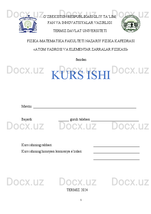 O‘ZBEKISTON RESPUBLIKASI OLIY TA’LIM,
FAN VA INNOVATSIYALAR VAZIRLIGI
TERMIZ DAVLAT UNIVERSITETI 
FIZIKA-MATEMATIKA FAKULTETI NAZARIY FIZIKA KAFEDRASI
«ATOM YADROSI VA ELEMENTAR ZARRALAR FIZIKASI» 
fanidan
KURS ISHI
Mavzu: __________________________________________________________ 
Bajardi:  ______ guruh talabasi ___________________________ 
Kurs ishining rahbari:  __________________________
Kurs ishining himoyasi komissiya a’zolari: __________________________
__________________________
TERMIZ 2024
1 