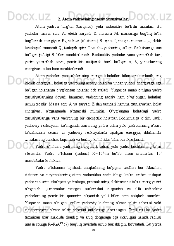 2.  Atom yadrosining asosiy xususiyatlari
Atom   yadrosi   turg‘un   (barqaror),   yoki   radioaktiv   bo‘lishi   mumkin.   Bu
yadrolar   massa   soni   A,   elektr   zaryadi   Z,   massasi   M,   massasiga   bog‘liq   to‘la
bog‘lanish   energiyasi   E
b ,   radiusi   (o‘lchami)   R,   spini   I,   magnit   momenti    ,   elektr
kvadrupol momenti Q, izotopik spini T va shu yadroning to‘lqin funksiyasiga xos
bo‘lgan   juftligi   R   bilan   xarakterlanadi.   Radioaktiv   yadrolar   yana   yemirilish   turi,
yarim   yemirilish   davri,   yemirilish   natijasida   hosil   bo‘lgan    ,    ,      nurlarning
energiyasi bilan ham xarakterlanadi. 
Atom yadrolari yana o‘zlarining energetik holatlari bilan xarakterlanib, eng
kichik energiyali holatiga yadroning asosiy holati va undan yuqori energiyaga ega
bo‘lgan holatlarga o‘yg‘ongan holatlar deb ataladi. Yuqorida sanab o‘tilgan yadro
xususiyatlarining   deyarli   hammasi   yadroning   asosiy   ham   o‘yg‘ongan   holatlari
uchun xosdir. Massa  soni  A va zaryadi Z dan tashqari hamma xususiyatlari  holat
energiyasi   o‘zgarganda   o‘zgarishi   mumkin.   O‘yg‘ongan   holatdagi   yadro
xususiyatlariga   yana   yadroning   bir   energetik   holatdan   ikkinchisiga   o‘tish   usuli,
yadroviy   reaksiyalar   ko‘rilganda   zarraning   yadro   bilan   yoki   yadrolarning   o‘zaro
ta’sirlashish   kesimi   va   yadroviy   reaksiyalarda   ajralgan   energiya,   ikkilamchi
zarralarning burchak taqsimoti va boshqa kattaliklar bilan xarakterlanadi.
Yadro   o‘lchami   yadroning   mavjudlik   sohasi   yoki   yadro   kuchlarining   ta’sir
sferasidir.   Yadro   o‘lchami   (radiusi)   R  10 -15
m   bo‘lib   atom   radiusidan   10 5
marotabalar kichikdir. 
Yadro   o‘lchamini   tajribada   aniqlashning   ko‘pgina   usullari   bor.   Masalan,
elektron   va   neytronlarning   atom   yadrosidan   sochilishiga   ko‘ra,   undan   tashqari
yadro radiusini «ko‘zgu» yadrolarga, protonlarning elektrostatik ta’sir energiyasini
o‘rganish,    -mezonlar   rentgen   nurlanishni   o‘rganish   va   alfa   radioaktiv
yadrolarning   yemirilish   qonunini   o‘rganish   yo‘li   bilan   ham   aniqlash   mumkin.
Yuqorida   sanab   o‘tilgan   usullar   yadroviy   kuchning   o‘zaro   ta’sir   sohasini   yoki
elektromagnit   o‘zaro   ta’sir   sohasini   aniqlashga   asoslangan.   Turli   usullar   yadro
taxminan   shar   shaklida   ekanligi   va   aniq   chegaraga   ega   ekanligini   hamda   radiusi
massa soniga R=R
0 A 1\3
 (7) boq’liq ravishda oshib borishligini ko‘rsatadi. Bu yerda
10 